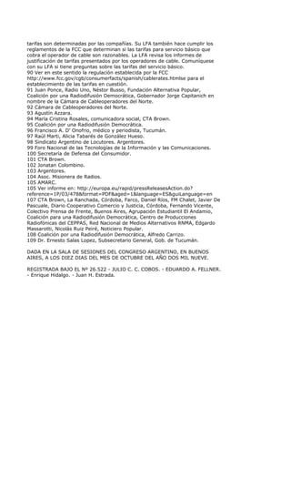 tarifas son determinadas por las compañías. Su LFA también hace cumplir los
reglamentos de la FCC que determinan si las tarifas para servicio básico que
cobra el operador de cable son razonables. La LFA revisa los informes de
justificación de tarifas presentados por los operadores de cable. Comuníquese
con su LFA si tiene preguntas sobre las tarifas del servicio básico.
90 Ver en este sentido la regulación establecida por la FCC
http://www.fcc.gov/cgb/consumerfacts/spanish/cablerates.htmlse para el
establecimiento de las tarifas en cuestión.
91 Juan Ponce, Radio Uno, Néstor Busso, Fundación Alternativa Popular,
Coalición por una Radiodifusión Democrática, Gobernador Jorge Capitanich en
nombre de la Cámara de Cableoperadores del Norte.
92 Cámara de Cableoperadores del Norte.
93 Agustín Azzara.
94 María Cristina Rosales, comunicadora social, CTA Brown.
95 Coalición por una Radiodifusión Democrática.
96 Francisco A. D’ Onofrio, médico y periodista, Tucumán.
97 Raúl Marti, Alicia Tabarés de González Hueso.
98 Sindicato Argentino de Locutores. Argentores.
99 Foro Nacional de las Tecnologías de la Información y las Comunicaciones.
100 Secretaría de Defensa del Consumidor.
101 CTA Brown.
102 Jonatan Colombino.
103 Argentores.
104 Asoc. Misionera de Radios.
105 AMARC.
105 Ver informe en: http://europa.eu/rapid/pressReleasesAction.do?
reference=1P/03/478&format=PDF&aged=1&language=ES&guiLanguage=en
107 CTA Brown, La Ranchada, Córdoba, Farco, Daniel Ríos, FM Chalet, Javier De
Pascuale, Diario Cooperativo Comercio y Justicia, Córdoba, Fernando Vicente,
Colectivo Prensa de Frente, Buenos Aires, Agrupación Estudiantil El Andamio,
Coalición para una Radiodifusión Democrática, Centro de Producciones
Radiofónicas del CEPPAS, Red Nacional de Medios Alternativos RNMA, Edgardo
Massarotti, Nicolás Ruiz Peiré, Noticiero Popular.
108 Coalición por una Radiodifusión Democrática, Alfredo Carrizo.
109 Dr. Ernesto Salas Lopez, Subsecretario General, Gob. de Tucumán.

DADA EN LA SALA DE SESIONES DEL CONGRESO ARGENTINO, EN BUENOS
AIRES, A LOS DIEZ DIAS DEL MES DE OCTUBRE DEL AÑO DOS MIL NUEVE.

REGISTRADA BAJO EL Nº 26.522 - JULIO C. C. COBOS. - EDUARDO A. FELLNER.
- Enrique Hidalgo. - Juan H. Estrada.
 