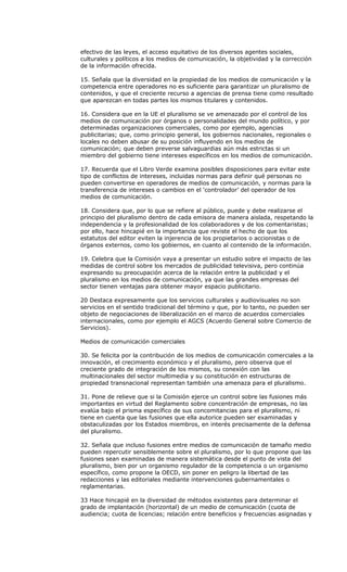 efectivo de las leyes, el acceso equitativo de los diversos agentes sociales,
culturales y políticos a los medios de comunicación, la objetividad y la corrección
de la información ofrecida.

15. Señala que la diversidad en la propiedad de los medios de comunicación y la
competencia entre operadores no es suficiente para garantizar un pluralismo de
contenidos, y que el creciente recurso a agencias de prensa tiene como resultado
que aparezcan en todas partes los mismos titulares y contenidos.

16. Considera que en la UE el pluralismo se ve amenazado por el control de los
medios de comunicación por órganos o personalidades del mundo político, y por
determinadas organizaciones comerciales, como por ejemplo, agencias
publicitarias; que, como principio general, los gobiernos nacionales, regionales o
locales no deben abusar de su posición influyendo en los medios de
comunicación; que deben preverse salvaguardias aún más estrictas si un
miembro del gobierno tiene intereses específicos en los medios de comunicación.

17. Recuerda que el Libro Verde examina posibles disposiciones para evitar este
tipo de conflictos de intereses, incluidas normas para definir qué personas no
pueden convertirse en operadores de medios de comunicación, y normas para la
transferencia de intereses o cambios en el ‘controlador’ del operador de los
medios de comunicación.

18. Considera que, por lo que se refiere al público, puede y debe realizarse el
principio del pluralismo dentro de cada emisora de manera aislada, respetando la
independencia y la profesionalidad de los colaboradores y de los comentaristas;
por ello, hace hincapié en la importancia que reviste el hecho de que los
estatutos del editor eviten la injerencia de los propietarios o accionistas o de
órganos externos, como los gobiernos, en cuanto al contenido de la información.

19. Celebra que la Comisión vaya a presentar un estudio sobre el impacto de las
medidas de control sobre los mercados de publicidad televisiva, pero continúa
expresando su preocupación acerca de la relación entre la publicidad y el
pluralismo en los medios de comunicación, ya que las grandes empresas del
sector tienen ventajas para obtener mayor espacio publicitario.

20 Destaca expresamente que los servicios culturales y audiovisuales no son
servicios en el sentido tradicional del término y que, por lo tanto, no pueden ser
objeto de negociaciones de liberalización en el marco de acuerdos comerciales
internacionales, como por ejemplo el AGCS (Acuerdo General sobre Comercio de
Servicios).

Medios de comunicación comerciales

30. Se felicita por la contribución de los medios de comunicación comerciales a la
innovación, el crecimiento económico y el pluralismo, pero observa que el
creciente grado de integración de los mismos, su conexión con las
multinacionales del sector multimedia y su constitución en estructuras de
propiedad transnacional representan también una amenaza para el pluralismo.

31. Pone de relieve que si la Comisión ejerce un control sobre las fusiones más
importantes en virtud del Reglamento sobre concentración de empresas, no las
evalúa bajo el prisma específico de sus concomitancias para el pluralismo, ni
tiene en cuenta que las fusiones que ella autorice pueden ser examinadas y
obstaculizadas por los Estados miembros, en interés precisamente de la defensa
del pluralismo.

32. Señala que incluso fusiones entre medios de comunicación de tamaño medio
pueden repercutir sensiblemente sobre el pluralismo, por lo que propone que las
fusiones sean examinadas de manera sistemática desde el punto de vista del
pluralismo, bien por un organismo regulador de la competencia o un organismo
específico, como propone la OECD, sin poner en peligro la libertad de las
redacciones y las editoriales mediante intervenciones gubernamentales o
reglamentarias.

33 Hace hincapié en la diversidad de métodos existentes para determinar el
grado de implantación (horizontal) de un medio de comunicación (cuota de
audiencia; cuota de licencias; relación entre beneficios y frecuencias asignadas y
 