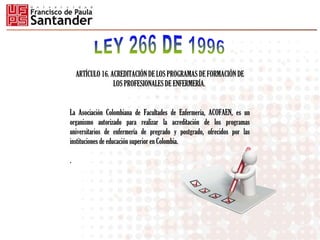 ARTÍCULO 16. ACREDITACIÓN DE LOS PROGRAMAS DE FORMACIÓN DE
LOS PROFESIONALES DE ENFERMERÍA.
La Asociación Colombiana de Facultades de Enfermería, ACOFAEN, es un
organismo autorizado para realizar la acreditación de los programas
universitarios de enfermería de pregrado y postgrado, ofrecidos por las
instituciones de educación superior en Colombia.
.
 