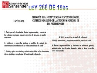 DEFINICIÓN DE LAS COMPETENCIAS, RESPONSABILIDADES,
CRITERIOS DE CALIDAD DE LA ATENCIÓN Y DERECHOS DE
LOS PROFESIONALES
CAPÍTULO VI.
6. Ejercer responsabilidades y funciones de asistencia, gestión,
administración, investigación, docencia, tanto en áreas generales
como especializadas
1. Participar en la formulación, diseño, implementación y control de
las políticas, programas, planes y proyectos de atención en salud y
enfermería.
2. Establecer y desarrollar políticas y modelos de cuidado de
enfermería en concordancia con las políticas nacionales de salud.
3. Definir y aplicar los criterios y estándares de calidad en las dimensiones
éticas, científicas y tecnológicas de la práctica de enfermería.
5. Dirigir instituciones y programas de atención primaria en salud,
ARTÍCULO 18. ANEC, establecerá los criterios para fijar los sistemas tarifarios y los honorarios del
profesional de enfermería en el ejercicio libre de su profesión.
4. Dirigir los servicios de salud y de enfermería.
 