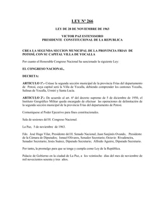 LEY Nº 266
                         LEY DE 28 DE NOVIEMBRE DE 1963

                         VICTOR PAZ ESTENSSORO
               PRESIDENTE CONSTITUCIONAL DE LA REPUBLICA


CREA LA SEGUNDA SECCION MUNICIPAL DE LA PROVINCIA FRIAS DE
POTOSÍ, CON SU CAPITAL VILLA DE YOCALLA

Por cuanto el Honorable Congreso Nacional ha sancionado la siguiente Ley:

EL CONGRESO NACIONAL,

DECRETA:

ARTICULO 1ª.- Créase la segunda sección municipal de la provincia Frías del departamento
de Potosí, cuya capital será la Villa de Yocalla, debiendo comprender los cantones Yocalla,
Salinas de Yocalla, Urmiri y Santa Lucía.

ARTICULO 2ª.- De acuerdo al art. 6ª del decreto supremo de 5 de diciembre de 1950, el
Instituto Geográfico Militar queda encargado de efectuar las operaciones de delimitación de
la segunda sección municipal de la provincia Frías del departamento de Potosí.

Comuníquese al Poder Ejecutivo para fines constitucionales.

Sala de sesiones del H. Congreso Nacional.

La Paz, 5 de noviembre de 1963.

Fdo. José Hugo Vilar, Presidente del H. Senado Nacional; Juan Sanjinés Ovando, Presidente
de la Cámara de Diputados; Ismael Olivares, Senador Secretario; Octavio Rivadeneira,
Senador Secretario; Jesús Suárez, Diputado Secretario; Alfredo Aguirre, Diputado Secretario.

Por tanto, la promulgo para que se tenga y cumpla como Ley de la República.

Palacio de Gobierno en la ciudad de La Paz, a los veintiocho días del mes de noviembre de
mil novecientos sesenta y tres años.
 