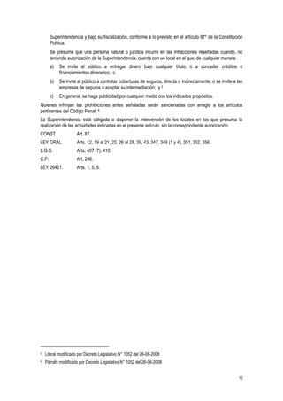 10
Superintendencia y bajo su fiscalización, conforme a lo previsto en el artículo 87º de la Constitución
Política.
Se presume que una persona natural o jurídica incurre en las infracciones reseñadas cuando, no
teniendo autorización de la Superintendencia, cuenta con un local en el que, de cualquier manera:
a) Se invite al público a entregar dinero bajo cualquier título, o a conceder créditos o
financiamientos dinerarios; o
b) Se invite al público a contratar coberturas de seguros, directa o indirectamente, o se invite a las
empresas de seguros a aceptar su intermediación; y 5
c) En general, se haga publicidad por cualquier medio con los indicados propósitos.
Quienes infrinjan las prohibiciones antes señaladas serán sancionadas con arreglo a los artículos
pertinentes del Código Penal. 6
La Superintendencia está obligada a disponer la intervención de los locales en los que presuma la
realización de las actividades indicadas en el presente artículo, sin la correspondiente autorización.
CONST. Art. 87.
LEY GRAL. Arts. 12, 19 al 21, 23, 26 al 28, 39, 43, 347, 349 (1 y 4), 351, 352, 356.
L.G.S. Arts. 407 (7), 410.
C.P. Art. 246.
LEY 26421. Arts. 1, 5, 6.
5 Literal modificado por Decreto Legislativo N° 1052 del 26-06-2008
6 Párrafo modificado por Decreto Legislativo N° 1052 del 26-06-2008
 