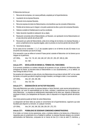 101
El fideicomiso termina por:
1. Renuncia de la empresa, con causa justificada, aceptada por la Superintendencia.
2. Liquidación de la empresa fiduciaria.
3. Remoción de la empresa fiduciaria.
4. Renuncia expresa de todos los fideicomisarios a los beneficios que les concede el fideicomiso.
5. Pérdida de los bienes que lo integran o de parte sustancial de ellos a juicio de la empresa fiduciaria.
6. Haberse cumplido la finalidad para la cual fue constituido.
7. Haber devenido imposible la realización de su objeto.
8. Resolución convenida entre el fideicomitente y el fiduciario, con aprobación de los fideicomisarios en
el caso del primer párrafo del artículo 250º.
9. Revocación por parte del fideicomitente, antes de la entrega de los bienes a la empresa fiduciaria, o
previo cumplimiento de los requisitos legales, salvo lo previsto en el primer párrafo del artículo 250º.
10. Vencimiento del plazo.
En los casos de los numerales 1, 2 y 3, las causales operan si en el término de seis (6) meses no se
encuentra otra empresa que asuma el cargo.
Si la revocación a que se refiere el numeral 9 fuese parcial, subsiste el fideicomiso con los bienes que se
integren en el patrimonio.
LEY GRAL. Arts. 116, 118, 241, 242, 246, 247, 250, 251, 255, 257, 265 (2), 268.
C.C. Art. 1361.
Artículo 270º.- DEVOLUCIÓN DE BIENES AL TÉRMINO DEL FIDEICOMISO.
Si el convenio constitutivo no contiene indicación de la persona a la que, al término del fideicomiso debe
entregarse los bienes, se devuelve éstos al fideicomitente o a sus causahabientes y, en su defecto, se
hace entrega de ellos al Fondo.
Se exceptúa de lo dispuesto en este artículo a los fideicomisos de que trata el artículo 244º, en los cuales
los bienes, en la parte que afectó la legítima de algún heredero, se entregan a éste o a sus sucesores.
LEY GRAL. Arts. 241, 244, 246, 256.
C.C. Arts. 723, 724.
Artículo 271º.- DESIGNACIÓN DE UN FACTOR FIDUCIARIO.
Para cada fideicomiso que reciba, la empresa designa un factor fiduciario, quien asume personalmente su
conducción, así como la responsabilidad por los actos, contratos y operaciones que se relacionen con
dicho fideicomiso. La empresa es solidariamente responsable de los actos que, respecto al fideicomiso,
practiquen el factor y los trabajadores del fiduciario, salvo lo dispuesto en el segundo párrafo del artículo
259º.
Una misma persona puede ser factor de varios fideicomisos.
La designación del factor debe ser puesta en conocimiento de la Superintendencia, organismo que está
facultado para disponer su remoción, en cualquier momento.
LEY GRAL. Arts. 241, 242, 246, 252, 256, 259, 261, 272, 273.
Artículo 272º.- POSIBILIDAD DE DESIGNAR COMISIONES ADMINISTRADORAS.
Si la índole o el número de las operaciones, actos y contratos relativos a los bienes de un fideicomiso o
requeridos para el cumplimiento de su finalidad lo justifican, la empresa fiduciaria designa una comisión
administradora del fideicomiso, compuesta de no menos de tres (3) ni más de siete (7) miembros, y
 