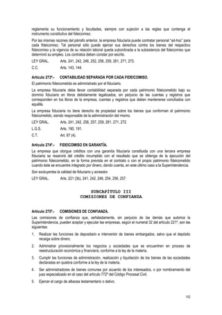 102
reglamenta su funcionamiento y facultades, siempre con sujeción a las reglas que contenga el
instrumento constitutivo del fideicomiso.
Por las mismas razones del párrafo anterior, la empresa fiduciaria puede contratar personal “ad-hoc” para
cada fideicomiso. Tal personal sólo puede ejercer sus derechos contra los bienes del respectivo
fideicomiso y la vigencia de su relación laboral queda subordinada a la subsistencia del fideicomiso que
determinó su empleo. Los contratos deben constar por escrito.
LEY GRAL. Arts. 241, 242, 246, 252, 256, 259, 261, 271, 273.
C.C. Arts. 143, 144.
Artículo 273º.- CONTABILIDAD SEPARADA POR CADA FIDEICOMISO.
El patrimonio fideicometido es administrado por el fiduciario.
La empresa fiduciaria debe llevar contabilidad separada por cada patrimonio fideicometido bajo su
dominio fiduciario en libros debidamente legalizados, sin perjuicio de las cuentas y registros que
corresponden en los libros de la empresa, cuentas y registros que deben mantenerse conciliados con
aquélla.
La empresa fiduciaria no tiene derecho de propiedad sobre los bienes que conforman el patrimonio
fideicometido, siendo responsable de la administración del mismo.
LEY GRAL. Arts. 241, 242, 256, 257, 259, 261, 271, 272.
L.G.S. Arts. 190, 191.
C.T. Art. 87 (4).
Artículo 274º.- FIDEICOMISO EN GARANTÍA.
La empresa que otorgue créditos con una garantía fiduciaria constituida con una tercera empresa
fiduciaria se resarcirá del crédito incumplido con el resultado que se obtenga de la ejecución del
patrimonio fideicometido, en la forma prevista en el contrato o con el propio patrimonio fideicometido
cuando éste se encuentre integrado por dinero, dando cuenta, en este último caso a la Superintendencia.
Son excluyentes la calidad de fiduciario y acreedor.
LEY GRAL. Arts. 221 (3b), 241, 242, 246, 254, 256, 257.
SUBCAPÍTULO III
COMISIONES DE CONFIANZA
Artículo 275º.- COMISIONES DE CONFIANZA.
Las comisiones de confianza que, señaladamente, sin perjuicio de las demás que autorice la
Superintendencia, pueden aceptar y ejecutar las empresas, según el numeral 32 del artículo 221º, son las
siguientes:
1. Realizar las funciones de depositario e interventor de bienes embargados, salvo que el depósito
recaiga sobre dinero.
2. Administrar provisionalmente los negocios y sociedades que se encuentren en proceso de
reestructuración económica y financiera, conforme a la ley de la materia.
3. Cumplir las funciones de administración, realización y liquidación de los bienes de las sociedades
declaradas en quiebra conforme a la ley de la materia.
4. Ser administradores de bienes comunes por acuerdo de los interesados, o por nombramiento del
juez especializado en el caso del artículo 772º del Código Procesal Civil.
5. Ejercer el cargo de albacea testamentario o dativo.
 