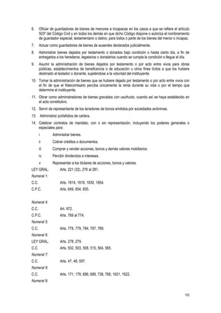 103
6. Oficiar de guardadores de bienes de menores e incapaces en los casos a que se refiere el artículo
503º del Código Civil y en todos los demás en que dicho Código dispone o autoriza el nombramiento
de guardador especial, testamentario o dativo, para todos o parte de los bienes del menor o incapaz.
7. Actuar como guardadores de bienes de ausentes declarados judicialmente.
8. Administrar bienes dejados por testamento o donados bajo condición o hasta cierto día, a fin de
entregarlos a los herederos, legatarios o donatarios cuando se cumpla la condición o llegue el día.
9. Asumir la administración de bienes dejados por testamento o por acto entre vivos para obras
públicas, establecimientos de beneficencia o de educación u otros fines lícitos a que los hubiere
destinado el testador o donante, sujetándose a la voluntad del instituyente.
10. Tomar la administración de bienes que se hubiere dejado por testamento o por acto entre vivos con
el fin de que el fideicomisario perciba únicamente la renta durante su vida o por el tiempo que
determine el instituyente.
11. Obrar como administradores de bienes gravados con usufructo, cuando así se haya establecido en
el acto constitutivo.
12. Servir de representante de los tenedores de bonos emitidos por sociedades anónimas.
13. Administrar portafolios de cartera.
14. Celebrar contratos de mandato, con o sin representación, incluyendo los poderes generales o
especiales para:
i Administrar bienes.
ii Cobrar créditos o documentos.
iii Comprar y vender acciones, bonos y demás valores mobiliarios.
iv Percibir dividendos e intereses.
v Representar a los titulares de acciones, bonos y valores.
LEY GRAL. Arts. 221 (32), 276 al 281.
Numeral 1:
C.C. Arts. 1814, 1819, 1830, 1854.
C.P.C. Arts. 649, 654, 655.
Numeral 4:
C.C. Art. 972.
C.P.C. Arts. 769 al 774.
Numeral 5:
C.C. Arts. 778, 779, 784, 787, 789.
Numeral 6:
LEY GRAL. Arts. 278, 279.
C.C. Arts. 502, 503, 508, 515, 564, 565.
Numeral 7:
C.C. Arts. 47, 48, 597.
Numeral 8:
C.C. Arts. 171, 178, 686, 689, 738, 768, 1621, 1622.
Numeral 9:
 