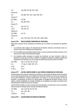 104
C.C. Arts. 686, 734, 738, 1621, 1622.
Numeral 10:
C.C. Arts. 686, 1457, 1621, 1622, 1923, 1941.
Numeral 11:
LEY GRAL. Art. 280.
C.C. Arts. 999, 1000.
Numeral 12:
C.C. Arts. 145, 157.
L.G.S. Arts. 304, 313.
Numeral 13:
LEY GRAL. Art. 121.
Numeral 14:
C.C. Arts. 1790, 1792, 1793, 1794, 1801, 1806 al 1809.
Artículo 276º.- REGLAS SOBRE COMISIONES DE CONFIANZA.
Rigen para el ejercicio de las comisiones de confianza que se confiera a las empresas las siguientes
reglas:
1. Las empresas están sujetas a las disposiciones del derecho mercantil y del derecho común, en
cuanto no hayan sido modificadas por la presente ley.
2. No es necesario que las empresas otorguen fianza, ni que sus personeros presten juramento, en los
casos en que lo exijan otras disposiciones legales.
3. Las empresas pueden excusarse de aceptar las comisiones, así como renunciar a ellas sin
expresión de causa; pero en tal caso, se hallan en la obligación de adoptar las medidas urgentes que
impongan las circunstancias, a fin de no afectar los derechos de quien les confirió la comisión.
LEY GRAL. Arts. 4, 221 (32), 275, 277, 281.
C.C. T.P. Arts. IX, 1868, 1870, 1871.
L.G.S. Art. 2.
C. DE C. Art. 2.
Artículo 277º.- USO DEL DINERO SOBRE EL QUE VERSEN COMISIONES DE CONFIANZA.
El dinero sobre el que versen las comisiones de confianza o que provenga de ellas se invierte de acuerdo
con las instrucciones del cliente o con el objeto de la comisión de confianza, en la forma que se determine
en los actos constitutivos. A falta de instrucciones, se le aplica, en un plazo de quince (15) días de
percibido, a la adquisición de títulos de la deuda pública, de obligaciones del Banco Central o de los
valores y demás modalidades de inversión permitidas por la legislación que regula la actividad de las
Administradoras Privadas de Fondos de Pensiones.
Vencido el plazo indicado, sin que la inversión haya sido efectuada, y en tanto ello no ocurra, la empresa
debe reconocer los intereses activos más altos del sistema financiero.
LEY GRAL. Arts. 9, 221 (20, 32), 275, 276.
C.C. Arts. 1354, 1361.
L.O.B.C.R. Art. 62.
Artículo 278º.- GUARDADORES DE BIENES DE MENORES.
 