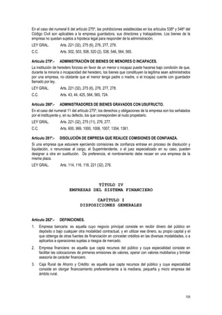 105
En el caso del numeral 6 del artículo 275º, las prohibiciones establecidas en los artículos 538º y 546º del
Código Civil son aplicables a la empresa guardadora, sus directores y trabajadores. Los bienes de la
empresa no quedan sujetos a hipoteca legal para responder de la administración.
LEY GRAL. Arts. 221 (32), 275 (6), 276, 277, 279.
C.C. Arts. 502, 503, 508, 520 (2), 538, 546, 564, 565.
Artículo 279º.- ADMINISTRACIÓN DE BIENES DE MENORES O INCAPACES.
La institución de heredero forzoso en favor de un menor o incapaz puede hacerse bajo condición de que,
durante la minoría o incapacidad del heredero, los bienes que constituyen la legítima sean administrados
por una empresa, no obstante que el menor tenga padre o madre, o el incapaz cuente con guardador
llamado por ley.
LEY GRAL. Arts. 221 (32), 275 (6), 276, 277, 278.
C.C. Arts. 43, 44, 425, 564, 565, 724.
Artículo 280º.- ADMINISTRADORES DE BIENES GRAVADOS CON USUFRUCTO.
En el caso del numeral 11 del artículo 275º, los derechos y obligaciones de la empresa son los señalados
por el instituyente y, en su defecto, los que corresponden al nudo propietario.
LEY GRAL. Arts. 221 (32), 275 (11), 276, 277.
C.C. Arts. 600, 999, 1000, 1006, 1007, 1354, 1361.
Artículo 281º.- DISOLUCIÓN DE EMPRESA QUE REALICE COMISIONES DE CONFIANZA.
Si una empresa que estuviere ejerciendo comisiones de confianza entrase en proceso de disolución y
liquidación, o renunciase al cargo, el Superintendente, o el juez especializado en su caso, pueden
designar a otra en sustitución. De preferencia, el nombramiento debe recaer en una empresa de la
misma plaza.
LEY GRAL. Arts. 114, 116, 118, 221 (32), 276.
TÍTULO IV
EMPRESAS DEL SISTEMA FINANCIERO
CAPÍTULO I
DISPOSICIONES GENERALES
Artículo 282º.- DEFINICIONES.
1. Empresa bancaria: es aquella cuyo negocio principal consiste en recibir dinero del público en
depósito o bajo cualquier otra modalidad contractual, y en utilizar ese dinero, su propio capital y el
que obtenga de otras fuentes de financiación en conceder créditos en las diversas modalidades, o a
aplicarlos a operaciones sujetas a riesgos de mercado.
2. Empresa financiera: es aquella que capta recursos del público y cuya especialidad consiste en
facilitar las colocaciones de primeras emisiones de valores, operar con valores mobiliarios y brindar
asesoría de carácter financiero.
3. Caja Rural de Ahorro y Crédito: es aquella que capta recursos del público y cuya especialidad
consiste en otorgar financiamiento preferentemente a la mediana, pequeña y micro empresa del
ámbito rural.
 