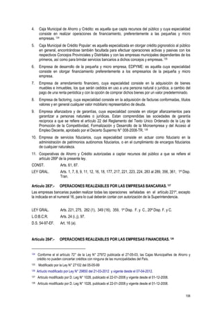 106
4. Caja Municipal de Ahorro y Crédito: es aquella que capta recursos del público y cuya especialidad
consiste en realizar operaciones de financiamiento, preferentemente a las pequeñas y micro
empresas. 124
5. Caja Municipal de Crédito Popular: es aquella especializada en otorgar crédito pignoraticio al público
en general, encontrándose también facultada para efectuar operaciones activas y pasivas con los
respectivos Concejos Provinciales y Distritales y con las empresas municipales dependientes de los
primeros, así como para brindar servicios bancarios a dichos concejos y empresas. 125
6. Empresa de desarrollo de la pequeña y micro empresa, EDPYME: es aquélla cuya especialidad
consiste en otorgar financiamiento preferentemente a los empresarios de la pequeña y micro
empresa.
7. Empresa de arrendamiento financiero, cuya especialidad consiste en la adquisición de bienes
muebles e inmuebles, los que serán cedidos en uso a una persona natural o jurídica, a cambio del
pago de una renta periódica y con la opción de comprar dichos bienes por un valor predeterminado.
8. Empresa de factoring, cuya especialidad consiste en la adquisición de facturas conformadas, títulos
valores y en general cualquier valor mobiliario representativo de deuda.
9. Empresa afianzadora y de garantías, cuya especialidad consiste en otorgar afianzamientos para
garantizar a personas naturales o jurídicas. Estan comprendidas las sociedades de garantía
reciproca a que se refiere el artículo 22 del Reglamento del Texto Unico Ordenado de la Ley de
Promoción de la Competitividad, Formalización y Desarrollo de la Microempresa y del Acceso al
Empleo Decente, aprobado por el Decerto Supermo N° 008-2008-TR. 126
10. Empresa de servicios fiduciarios, cuya especialidad consiste en actuar como fiduciario en la
administración de patrimonios autónomos fiduciarios, o en el cumplimiento de encargos fiduciarios
de cualquier naturaleza.
11. Cooperativas de Ahorro y Crédito autorizadas a captar recursos del público a que se refiere el
artículo 289º de la presente ley.
CONST. Arts. 61, 87.
LEY GRAL. Arts. 1, 7, 8, 9, 11, 12, 16, 18, 177, 217, 221, 223, 224, 283 al 289, 356, 361, 1ª Disp.
Tran.
Artículo 283º.- OPERACIONES REALIZABLES POR LAS EMPRESAS BANCARIAS. 127
Las empresas bancarias pueden realizar todas las operaciones señaladas en el artículo 221º, excepto
la indicada en el numeral 16, para lo cual deberán contar con autorización de la Superintendencia.
LEY GRAL. Arts. 221, 275, 282 (1), 349 (16), 359, 1ª Disp. F. y C., 20ª Disp. F. y C.
L.O.B.C.R. Arts. 24 (i, j), 97.
D.S. 54-97-EF. Art. 16 (a).
Artículo 284º.- OPERACIONES REALIZABLES POR LAS EMPRESAS FINANCIERAS. 128
124 Conforme el el artículo 72° de la Ley N° 27972 publicada el 27-05-03, las Cajas Municipalñes de Ahorro y
crédito no pueden concertar créditos con ninguna de las municipalidades del País.
125 Modificado por la Ley N° 27102 del 05-05-99
126 Artíuclo modificado por Ley N° 29850 del 21-03-2012 y vigente desde el 07-04-2012.
127 Artículo modificado por D. Leg N° 1028, publicado el 22-01-2008 y vigente desde el 01-12-2008.
128 Artículo modificado por D. Leg N° 1028, publicado el 22-01-2008 y vigente desde el 01-12-2008.
 