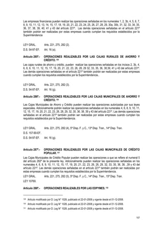 107
Las empresas financieras pueden realizar las operaciones señaladas en los numerales 1, 2, 3b, 4, 5, 6, 7,
8, 9, 10, 11, 12, 13, 14, 15, 17, 18, 19, 20, 21, 22, 23, 24, 25, 26, 27, 28, 29, 30a, 30b, 31, 32, 33, 34, 35,
36, 37, 38, 39, 40, 41 y 43 del artículo 221º. Las demás operaciones señaladas en el artículo 221º
también podrán ser realizadas por estas empresas cuando cumplan los requisitos establecidos por la
Superintendencia
LEY GRAL. Arts. 221, 275, 282 (2).
D.S. 54-97-EF. Art. 16 (a).
Artículo 285º.- OPERACIONES REALIZABLES POR LAS CAJAS RURALES DE AHORRO Y
CRÉDITO.129
Las cajas rurales de ahorro y crédito, pueden realizar las operaciones señaladas en los incisos 2, 3b, 4,
6, 8, 9, 10, 11, 12, 15, 17, 19, 20, 21, 22, 23, 26, 28, 29 32, 33, 35, 36, 38,39, 41 y 43 del artículo 221º.
Las demás operaciones señaladas en el artículo 221º también podrán ser realizadas por estas empresas
cuando cumplan los requisitos establecidos por la Superintendencia..
LEY GRAL. Arts. 221, 275, 282 (3).
D.S. 54-97-EF. Art. 16 (g).
Artículo 286º.- OPERACIONES REALIZABLES POR LAS CAJAS MUNICIPALES DE AHORRO Y
CRÉDITO.130
Las Cajas Municipales de Ahorro y Crédito pueden realizar las operaciones autorizadas por sus leyes
especiales. Adicionalmente podrán realizar las operaciones señaladas en los numerales 4, 6, 8, 9, 10, 11,
12, 15, 17, 19, 20, 21, 22, 23, 26, 28, 29, 32, 35, 36, 38, 39 y 43 del artículo 221º. Las demás operaciones
señaladas en el artículo 221º también podrán ser realizadas por estas empresas cuando cumplan los
requisitos establecidos por la Superintendencia.
LEY GRAL. Arts. 221, 275, 282 (4), 5ª Disp. F. y C., 13ª Disp. Tran., 14ª Disp. Tran.
D.S. 157-90-EF.
D.S. 54-97-EF. Art. 16 (g).
Artículo 287º.- OPERACIONES REALIZABLES POR LAS CAJAS MUNICIPALES DE CRÉDITO
POPULAR. 131
Las Cajas Municipales de Crédito Popular pueden realizar las operaciones a que se refiere el numeral 5
del artículo 282º de la presente ley. Adicionalmente pueden realizar las operaciones señaladas en los
numerales 4, 6, 8, 9, 10, 11, 12, 15, 17, 19, 20, 21, 22, 23, 26, 28, 29, 32, 33, 35, 36, 38, ,39 y 43 del
artículo 221º. Las demás operaciones señaladas en el artículo 221º también podrán ser realizadas por
estas empresas cuando cumplan los requisitos establecidos por la Superintendencia.
LEY GRAL. Arts. 221, 275, 282 (5), 5ª Disp. F. y C., 14ª Disp. Tran., 15ª Disp. Tran.
LEY 10769.
Artículo 288º.- OPERACIONES REALIZABLES POR LAS EDPYMES. 132
129 Artículo modificado por D. Leg N° 1028, publicado el 22-01-2008 y vigente desde el 01-12-2008.
130 Artículo modificado por D. Leg N° 1028, publicado el 22-01-2008 y vigente desde el 01-12-2008.
131 Artículo modificado por D. Leg N° 1028, publicado el 22-01-2008 y vigente desde el 01-12-2008.
 