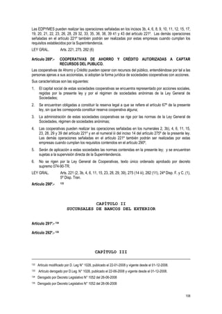 108
Las EDPYMES pueden realizar las operaciones señaladas en los incisos 3b, 4, 6, 8, 9, 10, 11, 12, 15, 17,
19, 20, 21, 22, 23, 26, 28, 29 32, 33, 35, 36, 38, 39 41 y 43 del artículo 221º. Las demás operaciones
señaladas en el artículo 221º también podrán ser realizadas por estas empresas cuando cumplan los
requisitos establecidos por la Superintendencia.
LEY GRAL. Arts. 221, 275, 282 (6)
Artículo 289º.- COOPERATIVAS DE AHORRO Y CRÉDITO AUTORIZADAS A CAPTAR
RECURSOS DEL PUBLICO.
Las cooperativas de Ahorro y Crédito pueden operar con recursos del público, entendiéndose por tal a las
personas ajenas a sus accionistas, si adoptan la forma jurídica de sociedades cooperativas con acciones.
Sus características son las siguientes:
1. El capital social de estas sociedades cooperativas se encuentra representado por acciones sociales,
regidas por la presente ley y por el régimen de sociedades anónimas de la Ley General de
Sociedades;
2. Se encuentran obligadas a constituir la reserva legal a que se refiere el artículo 67º de la presente
ley, sin que les corresponda constituir reserva cooperativa alguna;
3. La administración de estas sociedades cooperativas se rige por las normas de la Ley General de
Sociedades, régimen de sociedades anónimas;
4. Las cooperativas pueden realizar las operaciones señaladas en los numerales 2, 3b), 4, 6, 11, 15,
23, 28, 29 y 39 del artículo 221º y en el numeral iii del inciso 14 del artículo 275º de la presente ley.
Las demás operaciones señaladas en el artículo 221º también podrán ser realizadas por estas
empresas cuando cumplan los requisitos contenidos en el artículo 290º;
5. Serán de aplicación a estas sociedades las normas contenidas en la presente ley; y se encuentran
sujetas a la supervisión directa de la Superintendencia.
6. No se rigen por la Ley General de Cooperativas, texto único ordenado aprobado por decreto
supremo 074-90-TR.
LEY GRAL. Arts. 221 (2, 3b, 4, 6, 11, 15, 23, 28, 29, 39), 275 (14 iii), 282 (11), 24ª Disp. F. y C. (1),
5ª Disp. Tran.
Artículo 290º.- 133
CAPÍTULO II
SUCURSALES DE BANCOS DEL EXTERIOR
Artículo 291º.- 134
Artículo 292º.- 135
CAPÍTULO III
132 Artículo modificado por D. Leg N° 1028, publicado el 22-01-2008 y vigente desde el 01-12-2008.
133 Artículo derogado por D.Leg. N° 1028, publicado el 22-06-2008 y vigente desde el 01-12-2008.
134 Derogado por Decreto Legislativo N° 1052 del 26-06-2008
135 Derogado por Decreto Legislativo N° 1052 del 26-06-2008
 