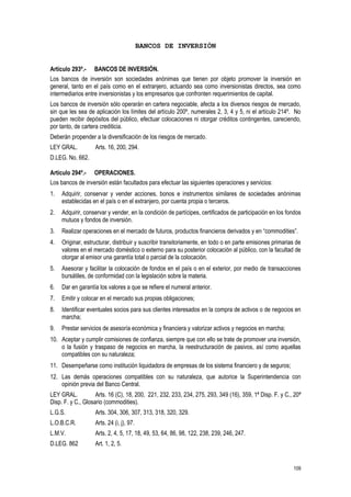 109
BANCOS DE INVERSIÓN
Artículo 293º.- BANCOS DE INVERSIÓN.
Los bancos de inversión son sociedades anónimas que tienen por objeto promover la inversión en
general, tanto en el país como en el extranjero, actuando sea como inversionistas directos, sea como
intermediarios entre inversionistas y los empresarios que confronten requerimientos de capital.
Los bancos de inversión sólo operarán en cartera negociable, afecta a los diversos riesgos de mercado,
sin que les sea de aplicación los límites del artículo 200º, numerales 2, 3, 4 y 5, ni el artículo 214º. No
pueden recibir depósitos del público, efectuar colocaciones ni otorgar créditos contingentes, careciendo,
por tanto, de cartera crediticia.
Deberán propender a la diversificación de los riesgos de mercado.
LEY GRAL. Arts. 16, 200, 294.
D.LEG. No. 662.
Artículo 294º.- OPERACIONES.
Los bancos de inversión están facultados para efectuar las siguientes operaciones y servicios:
1. Adquirir, conservar y vender acciones, bonos e instrumentos similares de sociedades anónimas
establecidas en el país o en el extranjero, por cuenta propia o terceros.
2. Adquirir, conservar y vender, en la condición de partícipes, certificados de participación en los fondos
mutuos y fondos de inversión.
3. Realizar operaciones en el mercado de futuros, productos financieros derivados y en “commodities”.
4. Originar, estructurar, distribuir y suscribir transitoriamente, en todo o en parte emisiones primarias de
valores en el mercado doméstico o externo para su posterior colocación al público, con la facultad de
otorgar al emisor una garantía total o parcial de la colocación.
5. Asesorar y facilitar la colocación de fondos en el país o en el exterior, por medio de transacciones
bursátiles, de conformidad con la legislación sobre la materia.
6. Dar en garantía los valores a que se refiere el numeral anterior.
7. Emitir y colocar en el mercado sus propias obligaciones;
8. Identificar eventuales socios para sus clientes interesados en la compra de activos o de negocios en
marcha;
9. Prestar servicios de asesoría económica y financiera y valorizar activos y negocios en marcha;
10. Aceptar y cumplir comisiones de confianza, siempre que con ello se trate de promover una inversión,
o la fusión y traspaso de negocios en marcha, la reestructuración de pasivos, así como aquellas
compatibles con su naturaleza;
11. Desempeñarse como institución liquidadora de empresas de los sistema financiero y de seguros;
12. Las demás operaciones compatibles con su naturaleza, que autorice la Superintendencia con
opinión previa del Banco Central.
LEY GRAL. Arts. 16 (C), 18, 200, 221, 232, 233, 234, 275, 293, 349 (16), 359, 1ª Disp. F. y C., 20ª
Disp. F. y C., Glosario (commodities).
L.G.S. Arts. 304, 306, 307, 313, 318, 320, 329.
L.O.B.C.R. Arts. 24 (i, j), 97.
L.M.V. Arts. 2, 4, 5, 17, 18, 49, 53, 64, 86, 98, 122, 238, 239, 246, 247.
D.LEG. 862 Art. 1, 2, 5.
 