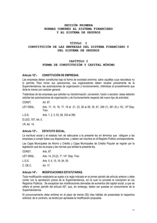 11
SECCIÓN PRIMERA
NORMAS COMUNES AL SISTEMA FINANCIERO
Y AL SISTEMA DE SEGUROS
TÍTULO I
CONSTITUCIÓN DE LAS EMPRESAS DEL SISTEMA FINANCIERO Y
DEL SISTEMA DE SEGUROS
CAPÍTULO I
FORMA DE CONSTITUCIÓN Y CAPITAL MÍNIMO
Artículo 12º.- CONSTITUCIÓN DE EMPRESAS.
Las empresas deben constituirse bajo la forma de sociedad anónima, salvo aquéllas cuya naturaleza no
lo permita. Para iniciar sus operaciones, sus organizadores deben recabar previamente de la
Superintendencia, las autorizaciones de organización y funcionamiento, ciñéndose al procedimiento que
dicte la misma con carácter general.
Tratándose de las empresas que soliciten su transformación, conversión, fusión o escisión, éstas deberán
solicitar las autorizaciones de organización y de funcionamiento respecto del nuevo tipo de actividad.
CONST. Art. 87.
LEY GRAL. Arts. 11, 14, 16, 17, 19 al 21, 23, 26 al 28, 35, 61, 349 (1), 361 (9 y 10), 14ª Disp.
Tran.
L.G.S. Arts. 1, 2, 3, 53, 56, 333 al 390.
D.LEG. 757. Art. 5.
I.R. Art. 14.
Artículo 13º.- ESTATUTO SOCIAL.
La escritura social y el estatuto han de adecuarse a la presente ley en términos que obliguen a las
empresas a cumplir todas sus disposiciones, y deben ser inscritos en el Registro Público correspondiente.
Las Cajas Municipales de Ahorro y Crédito y Cajas Municipales de Crédito Popular se regirán por la
legislación que les es propia y las normas que señala la presente ley.
CONST. Arts. 87.
LEY GRAL. Arts. 14, 23 (2), 1ª, 14ª Disp. Tran.
L.G.S. Arts. 5, 6, 15, 16, 54, 55.
C. DE C. Art. 17.
Artículo 14º.- MODIFICACIONES ESTATUTARIAS.
Toda modificación estatutaria se sujeta a la regla indicada en el primer párrafo del artículo anterior y debe
contar con la aprobación previa de la Superintendencia, sin la cual no procede la inscripción en los
Registros Públicos. Se exceptúan las modificaciones derivadas de aumentos del capital social, a que se
refiere el primer párrafo del artículo 62º, que, sin embargo, deben ser puestas en conocimiento de la
Superintendencia.
El pronunciamiento debe emitirse en el plazo de treinta (30) días hábiles de presentada la respectiva
solicitud; de lo contrario, se tendrá por aprobada la modificación propuesta.
 