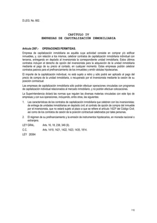 110
D.LEG. No. 662.
CAPÍTULO IV
EMPRESAS DE CAPITALIZACIÓN INMOBILIARIA
Artículo 295º.- OPERACIONES PERMITIDAS.
Empresa de capitalización inmobiliaria es aquélla cuya actividad consiste en comprar y/o edificar
inmuebles, y, con relación a los mismos, celebrar contratos de capitalización inmobiliaria individual con
terceros, entregando en depósito al inversionista la correspondiente unidad inmobiliaria. Estos últimos
contratos incluyen el derecho de opción del inversionista para la adquisición de la unidad inmobiliaria
mediante el pago de su precio al contado, en cualquier momento. Estas empresas podrán celebrar
contratos pasivos para el prefinanciamiento de los inmuebles y emitir cédulas hipotecarias.
El importe de la capitalización individual, no está sujeto a retiro y sólo podrá ser aplicado al pago del
precio de compra de la unidad inmobiliaria, o recuperado por el inversionista mediante la cesión de su
posición contractual.
Las empresas de capitalización inmobiliaria sólo podrán efectuar operaciones vinculadas con programas
de capitalización individual relacionados al mercado inmobiliario, y no podrán efectuar colocaciones.
La Superintendencia dictará las normas que regulen las diversas materias vinculadas con este tipo de
empresas y con sus operaciones, incluyendo, entre otras, las siguientes:
1. Las características de los contratos de capitalización inmobiliaria que celebren con los inversionistas;
de entrega de unidades inmobiliarias en depósito civil; el contrato de opción de compra del inmueble
por el inversionista, que no estará sujeto al plazo a que se refiere el artículo 1423º del Código Civil;
así como de los contratos de cesión de la posición contractual celebrados por tales personas.
2. El régimen de su prefinanciamiento y la emisión de instrumentos hipotecarios, en moneda nacional o
extranjera.
LEY GRAL. Arts. 16, 18, 238, 349 (9).
C.C. Arts. 1419, 1421, 1422, 1423, 1435, 1814.
LEY 28364
 
