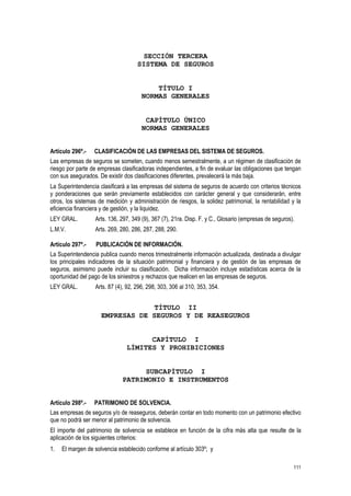 111
SECCIÓN TERCERA
SISTEMA DE SEGUROS
TÍTULO I
NORMAS GENERALES
CAPÍTULO ÚNICO
NORMAS GENERALES
Artículo 296º.- CLASIFICACIÓN DE LAS EMPRESAS DEL SISTEMA DE SEGUROS.
Las empresas de seguros se someten, cuando menos semestralmente, a un régimen de clasificación de
riesgo por parte de empresas clasificadoras independientes, a fin de evaluar las obligaciones que tengan
con sus asegurados. De existir dos clasificaciones diferentes, prevalecerá la más baja.
La Superintendencia clasificará a las empresas del sistema de seguros de acuerdo con criterios técnicos
y ponderaciones que serán previamente establecidos con carácter general y que considerarán, entre
otros, los sistemas de medición y administración de riesgos, la solidez patrimonial, la rentabilidad y la
eficiencia financiera y de gestión, y la liquidez.
LEY GRAL. Arts. 136, 297, 349 (9), 367 (7), 21ra. Disp. F. y C., Glosario (empresas de seguros).
L.M.V. Arts. 269, 280, 286, 287, 288, 290.
Artículo 297º.- PUBLICACIÓN DE INFORMACIÓN.
La Superintendencia publica cuando menos trimestralmente información actualizada, destinada a divulgar
los principales indicadores de la situación patrimonial y financiera y de gestión de las empresas de
seguros, asimismo puede incluir su clasificación. Dicha información incluye estadísticas acerca de la
oportunidad del pago de los siniestros y rechazos que realicen en las empresas de seguros.
LEY GRAL. Arts. 87 (4), 92, 296, 298, 303, 306 al 310, 353, 354.
TÍTULO II
EMPRESAS DE SEGUROS Y DE REASEGUROS
CAPÍTULO I
LÍMITES Y PROHIBICIONES
SUBCAPÍTULO I
PATRIMONIO E INSTRUMENTOS
Artículo 298º.- PATRIMONIO DE SOLVENCIA.
Las empresas de seguros y/o de reaseguros, deberán contar en todo momento con un patrimonio efectivo
que no podrá ser menor al patrimonio de solvencia.
El importe del patrimonio de solvencia se establece en función de la cifra más alta que resulte de la
aplicación de los siguientes criterios:
1. El margen de solvencia establecido conforme al artículo 303º; y
 