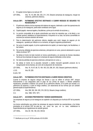 112
2. El capital mínimo fijado en el artículo 16º.
LEY GRAL. Arts. 16, 18, 299, 300, 303, 311, 315, Glosario (empresas de reaseguros, margen de
solvencia, patrimonio efectivo).
Artículo 299º.- PATRIMONIO EFECTIVO DESTINADO A CUBRIR RIESGOS DE SEGUROS Y/O
REASEGUROS.136
1. El patrimonio efectivo de las empresas del sistema de seguros, destinado a cubrir las operaciones de
seguros y/o de reaseguros, podrá estar constituido como sigue:
a) Capital pagado, reservas legales y facultativas y prima por la emisión de acciones; y,
b) La porción computable de la deuda subordinada que reúna los requisitos que, a tal efecto y con
carácter general, establezca la Superintendencia, incluyendo en su caso, los bonos convertibles en
acciones por exclusiva decisión del emisor.
2. Para la determinación del patrimonio efectivo elegible para cubrir riesgos de seguros y/o de
reaseguros, ajustado por inflación en su momento, se sigue el siguiente procedimiento:
a) Se suma al capital pagado, la prima suplementaria de capital y la reserva legal y las facultativas, si
las hubiere;
b) Se suma las utilidades de ejercicios anteriores y del ejercicio en curso, previa la declaración a que se
refiere el artículo 187º;
c) Se detrae el monto de toda inversión en bonos subordinados y en acciones de diversa naturaleza
hecha por las empresas de seguros en empresas de seguros dedicadas a otros ramos;
d) Se resta las pérdidas de ejercicios anteriores y del ejercicio en curso; y,
e) Se detrae el monto de la plusvalía mercantil o crédito mercantil (goodwill) producto de la
reorganización de la empresa, así como de la adquisición de inversiones.
LEY GRAL. Arts. 16, 18, 67, 68, 72, 184, 185, 233, 298, 301, 302, Glosario (patrimonio efectivo).
L.G.S. Arts. 85, 229.
D.LEG. 797.
Artículo 300º.- PATRIMONIO EFECTIVO DESTINADO A CUBRIR RIESGO CREDITICIO.
Cuando la empresa de seguros otorgue las fianzas a que se refiere el artículo 304º, otorgue
financiamiento a sus asegurados para el pago de sus primas de seguro, o efectúe préstamos
hipotecarios, procederá a destinar una porción de su patrimonio efectivo, en la parte que exceda a su
patrimonio de solvencia, a cubrir el riesgo crediticio, con observancia de las normas que con carácter
general expida la Superintendencia.
LEY GRAL. Arts. 298, 302, 304, 305, 318, 325 (3), Glosario (riesgo crediticio).
C.C. Arts. 1868, 1870, 1871.
Artículo 301º.- ACCIONES PREFERENTES Y BONOS SUBORDINADOS
Las empresas de seguros y/o de reaseguros se sujetarán a lo dispuesto por el artículo 60º de la presente
ley.
Los bonos subordinados que emitan las empresas de seguros tendrán las características y los límites
precisados en el artículo 233º de esta ley, así como las que, en su caso, establezcan la
Superintendencia por regulaciones de carácter general.
LEY GRAL. Arts. 60, 184, 185, 233, 349 (9)
136 Modificado por la Ley N° 28184 publicada el 02-03-2004.
 