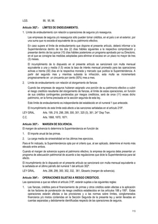 113
LGS. 88, 95, 96.
Artículo 302º.- LÍMITES DE ENDEUDAMIENTO.
1. Límite de endeudamiento con relación a operaciones de seguros y/o reaseguros.
Las empresas de seguros y/o reaseguros sólo pueden tomar créditos, en el país o en el exterior, por
una suma que no exceda el equivalente de su patrimonio efectivo.
En caso supere el límite de endeudamiento que dispone el presente artículo, deberá informar a la
Superintendencia dentro de los dos (2) días hábiles siguientes a la respectiva comprobación y
presentar dentro de los quince (15) días hábiles posteriores un programa aprobado por su Directorio,
en el que se consigne las medidas adoptadas para eliminar el exceso en un plazo no mayor de tres
(3) meses.
El incumplimiento de lo dispuesto en el presente artículo se sancionará con multa mensual
equivalente a una y media (1.5) veces la tasa de interés mensual promedio para las operaciones
activas a treinta (30) días en la respectiva moneda y mercado que publica la Superintendencia. A
partir del segundo mes y mientras subsista la infracción, esta multa se incrementará
progresivamente en un cincuenta por ciento (50%) mes a mes.
2. Límite de endeudamiento con relación al otorgamiento de fianzas
Cuando las empresas de seguros hubieran asignado una porción de su patrimonio efectivo a cubrir
el riesgo crediticio resultante del otorgamiento de fianzas, el límite de estas operaciones, en función
de sus créditos contingentes ponderados por riesgos crediticios, será de once (11) veces dicho
patrimonio, en la forma precisada en la sección segunda de esta ley.
Este límite de endeudamiento es independiente del establecido en el numeral 1 que antecede.
El incumplimiento de este límite está afecto a las sanciones señaladas en el artículo 219º.
LEY GRAL. Arts. 199, 219, 298, 299, 300, 301, 325 (3), 361, 24° Disp Tran.
C.C. Arts. 1868, 1870, 1871.
Artículo 303º.- MARGEN DE SOLVENCIA.
El margen de solvencia lo determina la Superintendencia en función de:
1. El importe anual de las primas.
2. La carga media de siniestralidad en los últimos tres ejercicios.
Para el fin indicado, la Superintendencia opta por el criterio que, al ser aplicado, determine el monto más
elevado entre ambos.
Cuando el margen de solvencia supera el patrimonio efectivo, la empresa de seguros debe presentar un
programa de adecuación patrimonial de acuerdo a las regulaciones que dicte la Superintendencia para tal
efecto.
El incumplimiento de lo dispuesto en el presente artículo se sancionará con multa mensual equivalente a
la señalada en el último párrafo del numeral 1 del artículo 302º.
LEY GRAL. Arts. 298, 299, 300, 302, 332, 361, Glosario (margen de solvencia).
Artículo 304º.- OPERACIONES SUJETAS A RIESGO CREDITICIO.
Las operaciones a que se refiere el artículo 318º, estarán sujetas a las siguientes reglas:
1. Las fianzas, créditos para el financiamiento de primas y otros créditos están afectas a la aplicación
de los factores de ponderación de riesgo crediticio establecidos en los artículos 188 y 195º. Estas
operaciones estarán afectas a las provisiones y a las normas sobre límites, conglomerados
financieros y/o mixtos contenidas en la Sección Segunda de la presente ley y serán llevadas en
cuentas separadas y debidamente identificadas respecto de las operaciones de seguros.
 