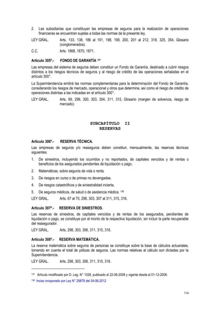 114
2. Las subsidiarias que constituyan las empresas de seguros para la realización de operaciones
financieras se encuentran sujetas a todas las normas de la presente ley.
LEY GRAL. Arts. 133, 138, 186 al 191, 198, 199, 200, 201 al 212, 318, 325, 354, Glosario
(conglomerados).
C.C. Arts. 1868, 1870, 1871.
Artículo 305º.- FONDO DE GARANTÍA 137
Las empresas del sistema de seguros deben constituir un Fondo de Garantía, destinado a cubrir riesgos
distintos a los riesgos técnicos de seguros y al riesgo de crédito de las operaciones señaladas en el
artículo 300°.
La Superintendencia emitirá las normas complementarias para la determinación del Fondo de Garantía,
considerando los riesgos de mercado, operacional y otros que determine, así como el riesgo de crédito de
operaciones distintas a las indicadas en el artículo 300°.
LEY GRAL. Arts. 69, 298, 300, 303, 304, 311, 315, Glosario (margen de solvencia, riesgo de
mercado).
SUBCAPÍTULO II
RESERVAS
Artículo 306º.- RESERVA TÉCNICA.
Las empresas de seguros y/o reaseguros deben constituir, mensualmente, las reservas técnicas
siguientes:
1. De siniestros, incluyendo los ocurridos y no reportados, de capitales vencidos y de rentas o
beneficios de los asegurados pendientes de liquidación o pago.
2. Matemáticas, sobre seguros de vida o renta.
3. De riesgos en curso o de primas no devengadas.
4. De riesgos catastróficos y de siniestralidad incierta.
5. De seguros médicos, de salud o de asistencia médica. 138
LEY GRAL. Arts. 67 al 70, 298, 303, 307 al 311, 315, 316.
Artículo 307º.- RESERVA DE SINIESTROS.
Las reservas de siniestros, de capitales vencidos y de rentas de los asegurados, pendientes de
liquidación o pago, se constituye por el monto de la respectiva liquidación, sin incluir la parte recuperable
del reasegurador.
LEY GRAL. Arts. 298, 303, 306, 311, 315, 316.
Artículo 308º.- RESERVA MATEMÁTICA.
La reserva matemática sobre seguros de personas se constituye sobre la base de cálculos actuariales,
tomando en cuenta el total de pólizas de seguros. Las normas relativas al cálculo son dictadas por la
Superintendencia.
LEY GRAL. Arts. 298, 303, 306, 311, 315, 316.
137 Artículo modificado por D. Leg. N° 1028, publicado el 22-06-2008 y vigente desde el 01-12-2008.
138 Inciso incoporado por Ley N° 29878 del 04-06-2012
 