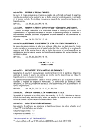 115
Artículo 309º.- RESERVA DE RIESGOS EN CURSO.
La reserva de riesgos en curso o de primas no devengadas está conformada por la parte de las primas
retenidas, con exclusión de las anulaciones que se destina a cubrir el período de vigencia no extinguido
en el ejercicio corriente. Se constituye mensualmente, siguiendo los procedimientos fijados por la
Superintendencia.
LEY GRAL. Arts. 298, 303, 306, 311, 315, 316.
Artículo 310º.- RESERVA DE RIESGOS CATASTRÓFICOS Y DE SINIESTRALIDAD INCIERTA.
La reserva de riesgos catastróficos y de siniestralidad incierta se constituye por mandato de la
Superintendencia. Su objeto es cubrir riesgos de frecuencia no predecible y el riesgo de cataclismos u
otros fenómenos análogos, de manera de propender al normal desarrollo de las actividades de las
empresas de seguros.
LEY GRAL. Arts. 298, 303, 306, 311, 315, 316.
Artículo 310°-A.- RESERVA DE SEGUROS MÉDICOS, DE SALUD O DE ASISTENCIA MÉDICA. 139
La reserva de seguros médicos, de salud o de asistencia médica tiene por objeto cubrir los riesgos
propios originados por el quebrantamiento de la salud e integridad física y psicofísica de los tomadores de
seguros a partir de los sesenta años de edad, a efectos de promover el normal desarrollo de las
actividades de las empresas de seguros. La Superintendencia establece las normas relativas a su
constitución y cálculo.
LEY GRAL. Arts. 298, 303, 306, 311, 315, 316.
SUBCAPÍTULO III
INVERSIONES
Artículo 311º.- INVERSIONES Y RESPALDO DE LAS OBLIGACIONES . 140
Las empresas de seguros y/o reaseguros deben respaldar en todo momento el total de sus obligaciones
asociadas al negocio de seguros con activos que cumplan con las disposiciones que indique la
Superintendencia en normas complementarias.
La Superintendencia reglamentará los rubros de inversión y límites a los que se sujetarán los activos
destinados a respaldar las obligaciones mencionadas. Los componentes que constituyen dichas
obligaciones, así como su procedimiento de cálculo, serán determinados por la Superintendencia en
normas complementarias.
LEY GRAL. Arts. 298, 303, 305, 306, 312, 313, 315, 316, 318.
Artículo 312º.- LÍMITE DE DIVERSIFICACIÓN POR EMISOR DE ACTIVOS.
Sin perjuicio de lo dispuesto en el artículo anterior, los numerales 2, 4, 5, 6, 7 y 8 del mismo se rigen por
el límite de diversificación por emisor de los activos que respalden las reservas técnicas, el patrimonio
mínimo de solvencia y el fondo de garantía, hasta un diez por ciento.
Artículo 313º.- CALIFICACIÓN DE LAS INVERSIONES.
Las categorías de calificación que establezca la Superintendencia para los activos señalados en el
artículo 311º tienen los factores que se indica:
Categoría I o equivalentes: 1.0
Categoría II o equivalentes: 0.8
139 Artículo incoporado por Ley N° 29878 del 04-06-2012
140 Artículo modificado por D. Leg. Nº 1028, publicado el 22-06-2008 y vigente desde el 01-12-2008.
 