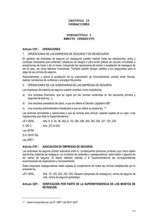 117
CAPÍTULO II
OPERACIONES
SUBCAPÍTULO I
ÁMBITO OPERATIVO
Artículo 318º.- OPERACIONES.
1. OPERACIONES DE LAS EMPRESAS DE SEGUROS Y DE REASEGUROS
En general, las empresas de seguros y/o reaseguros pueden realizar todas las operaciones, actos y
contratos necesarios para extender coberturas de riesgos o para emitir pólizas de caución vinculadas a
prestaciones de hacer o de no hacer, incluyendo las operaciones de cesión o aceptación de reaseguro de
ser el caso, así como efectuar inversiones. También podrán otorgar créditos a los asegurados para el
pago de sus primas de seguros.
Adicionalmente, y previa la ampliación de su autorización de funcionamiento, podrán emitir fianzas,
realizar comisiones de confianza y encargos fiduciarios.
2. OPERACIONES DE LAS SUBSIDIARIAS DE LAS EMPRESAS DE SEGUROS
Las empresas del sistema de seguros pueden constituir como subsidiarias:
a) Una empresa financiera, que se regirá por las normas contenidas en las secciones primera y
segunda de esta ley, y
b) Una empresa prestadora de salud, a que se refiere el Decreto Legislativo 887.
c) Una empresa administradora hipotecaria a que se refiere su propia ley. 141
Las diversas actividades y operaciones a que se contrae este artículo, estarán sujetas en su caso, a las
regulaciones que dicte la Superintendencia.
LEY GRAL. Arts. 8, 9, 34, 36, 282 (2, 10), 284, 298, 300, 302, 304, 321, 323, 325.
C. DE C. Arts. 375 al 429.
Ley 26790
D.S. 09-97-SA.
Ley 28971
Artículo 319º.- ASOCIACIÓN DE EMPRESAS DE SEGUROS.
Las empresas de seguros podrán asociarse entre sí, constituyendo personas jurídicas cuyo único objeto
sea formar sistemas de reaseguro, en condición de cedentes y reaseguradoras, sobre todos o algunos de
los ramos de seguros. Al efecto deberán solicitar a la Superintendencia las correspondientes
autorizaciones de organización y funcionamiento.
Estas empresas reaseguradoras están sujetas al cumplimiento de todas las normas establecidas por la
presente ley.
LEY GRAL. Arts. 10, 318, 322, 323, 325, Glosario (empresas de reaseguros, ramos de seguros de
vida, ramos de seguros generales).
Artículo 320º.- VERIFICACIÓN POR PARTE DE LA SUPERINTENDENCIA DE LOS MONTOS DE
RETENCIÓN.
141 Literal incorporado por Ley N° 28971 del 26-01-2007.
 