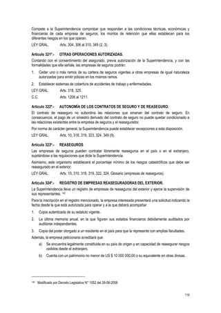 118
Compete a la Superintendencia comprobar que responden a las condiciones técnicas, económicas y
financieras de cada empresa de seguros, los montos de retención que ellas establecen para los
diferentes riesgos en los que operan.
LEY GRAL. Arts. 304, 306 al 310, 349 (2, 3).
Artículo 321º.- OTRAS OPERACIONES AUTORIZADAS.
Contando con el consentimiento del asegurado, previa autorización de la Superintendencia, y con las
formalidades que ella señale, las empresas de seguros podrán:
1. Ceder uno o más ramos de su cartera de seguros vigentes a otras empresas de igual naturaleza
autorizadas para emitir pólizas en los mismos ramos.
2. Establecer sistemas de cobertura de accidentes de trabajo y enfermedades.
LEY GRAL. Arts. 318, 325.
C.C. Arts. 1206 al 1211.
Artículo 322º.- AUTONOMÍA DE LOS CONTRATOS DE SEGURO Y DE REASEGURO.
El contrato de reaseguro no subordina las relaciones que emanan del contrato de seguro. En
consecuencia, el pago de un siniestro derivado del contrato de seguro no puede quedar condicionado a
las relaciones existentes entre la empresa de seguros y el reasegurador.
Por norma de carácter general, la Superintendencia puede establecer excepciones a esta disposición.
LEY GRAL. Arts. 10, 318, 319, 323, 324, 349 (9).
Artículo 323º.- REASEGUROS
Las empresas de seguros pueden contratar libremente reaseguros en el país o en el extranjero,
sujetándose a las regulaciones que dicte la Superintendencia.
Asimismo, este organismo establecerá el porcentaje mínimo de los riesgos catastróficos que debe ser
reasegurado en el exterior.
LEY GRAL. Arts. 10, 310, 318, 319, 322, 324, Glosario (empresas de reaseguros).
Artículo 324º.- REGISTRO DE EMPRESAS REASEGURADORAS DEL EXTERIOR.
La Superintendencia lleva un registro de empresas de reaseguros del exterior y ejerce la supervisión de
sus representantes. 142
Para la inscripción en el registro mencionado, la empresa interesada presentará una solicitud indicando la
fecha desde la que está autorizada para operar y a la que deberá acompañar:
1. Copia autenticada de su estatuto vigente.
2. La última memoria anual, en la que figuren sus estados financieros debidamente auditados por
auditores independientes.
3. Copia del poder otorgado a un residente en el país para que la represente con amplias facultades.
Además, la empresa peticionaria acreditará que:
a) Se encuentra legalmente constituida en su país de origen y en capacidad de reasegurar riesgos
cedidos desde el extranjero.
b) Cuenta con un patrimonio no menor de US $ 10 000 000,00 o su equivalente en otras divisas.
142 Modificado por Decreto Legislativo N° 1052 del 26-06-2008
 