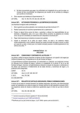 119
c) No tiene inconveniente para pagar, de conformidad con la legislación de su país de origen, en
moneda de libre convertibilidad, las obligaciones que resulten de los contratos de reaseguro
que suscribe en el extranjero.
4. Otros requisitos que establezca la Superintendencia. 143
LEY GRAL. Arts. 10, 180, 318, 319, 322, 323, 349, 354.
Artículo 325º.- ACTIVIDADES PROHIBIDAS A LAS EMPRESAS DE SEGUROS.
Las empresas de seguros están prohibidas de:
1. Dar en garantía sus activos aplicados a las inversiones de que trata el artículo 311º.
2. Realizar operaciones con acciones representativas de su capital social.
3. Prestar en alguna forma sumas de dinero, o garantizar o afianzar las responsabilidades de sus
directores y trabajadores, salvo, en lo que a estos últimos concierne, los préstamos de vivienda
única, los que son concedidos con observancia de lo dispuesto en el artículo 201º.
4. Pagar indemnizaciones por siniestros en exceso de lo pactado.
5. Impedir la renovación de la póliza de seguro médico, de salud o de asistencia médica
ininterrumpidamente e incluir cualquier cláusula que impida al tomador del seguro renovar su póliza
por causa de su edad, a menos que no la hubiere renovado sucesiva e ininterrumpidamente en los
últimos cinco años. 144
SUBCAPÍTULO II
PÓLIZAS
Artículo 326º.- CONDICIONES Y CONTENIDO DE LAS PÓLIZAS. 145
Las pólizas y tarifas de seguros responden al régimen de libre competencia, con sujeción a las reglas que
contiene la presente Ley y lo dispuesto por la Ley del Contrato de Seguro.
La Superintendencia aprobará expresamente, con anterioridad a su utilización, las condiciones mínimas
y/o cláusulas de los contratos de seguro, conforme a lo establecido en el artículo 27 de la Ley del
Contrato de Seguro. Asimismo, la Superintendencia ordenará la inclusión de cláusulas o condiciones en
las pólizas que promuevan el fortalecimiento de las bases técnicas y económicas del seguro y la
protección de los asegurados
CONST. Art. 61.
LEY GRAL. Arts. 8, 9, 327, 328, 329, 337.
C. DE C. Arts. 378, 380.
D.S. 006-2009-PCM
Artículo 327º.- REAJUSTE DE CAPITALES ASEGURADOS, PRIMAS E INDEMNIZACIONES.
A menos que se pacte en moneda extranjera, los capitales asegurados, las primas y las indemnizaciones
pueden ser expresados en la póliza de seguro en moneda nacional de valor adquisitivo constante (VAC).
Los respectivos valores de rescate se determinan ajustándolos según el índice de que trata el artículo
240º.
LEY GRAL. Arts. 240, 326, 328, 329.
143 Numeral incorporado por Decreto Legislativo N° 1052 del 26-06-2008
144 Numeral incoporado por Ley N° 29878 del 04-06-2012
145 Modificado por la Ley del Contrato de Seguro, Ley N° 29946, vigente a partir del 26-05-2013
 