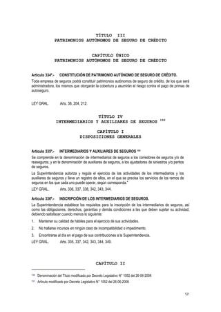 121
TÍTULO III
PATRIMONIOS AUTÓNOMOS DE SEGURO DE CRÉDITO
CAPÍTULO ÚNICO
PATRIMONIOS AUTÓNOMOS DE SEGURO DE CRÉDITO
Artículo 334º.- CONSTITUCIÓN DE PATRIMONIO AUTÓNOMO DE SEGURO DE CRÉDITO.
Toda empresa de seguros podrá constituir patrimonios autónomos de seguro de crédito, de los que será
administradora, los mismos que otorgarán la cobertura y asumirán el riesgo contra el pago de primas de
autoseguro.
LEY GRAL. Arts. 38, 204, 212.
TÍTULO IV
INTERMEDIARIOS Y AUXILIARES DE SEGUROS 150
CAPÍTULO I
DISPOSICIONES GENERALES
Artículo 335º.- INTERMEDIARIOS Y AUXILIARES DE SEGUROS 151
Se comprende en la denominación de intermediarios de seguros a los corredores de seguros y/o de
reaseguros; y en la denominación de auxiliares de seguros, a los ajustadores de siniestros y/o peritos
de seguros.
La Superintendencia autoriza y regula el ejercicio de las actividades de los intermediarios y los
auxiliares de seguros y lleva un registro de ellos, en el que se precisa los servicios de los ramos de
seguros en los que cada uno puede operar, según corresponda.”
LEY GRAL. Arts. 336, 337, 338, 342, 343, 344.
Artículo 336º.- INSCRIPCIÓN DE LOS INTERMEDIARIOS DE SEGUROS.
La Superintendencia establece los requisitos para la inscripción de los intermediarios de seguros, así
como las obligaciones, derechos, garantías y demás condiciones a las que deben sujetar su actividad,
debiendo satisfacer cuando menos lo siguiente:
1. Mantener su calidad de hábiles para el ejercicio de sus actividades.
2. No hallarse incursos en ningún caso de incompatibilidad o impedimento.
3. Encontrarse al día en el pago de sus contribuciones a la Superintendencia.
LEY GRAL. Arts. 335, 337, 342, 343, 344, 349.
CAPÍTULO II
150 Denominación del Título modificado por Decreto Legislativo N° 1052 del 26-06-2008
151 Artículo modificado por Decreto Legislativo N° 1052 del 26-06-2008
 