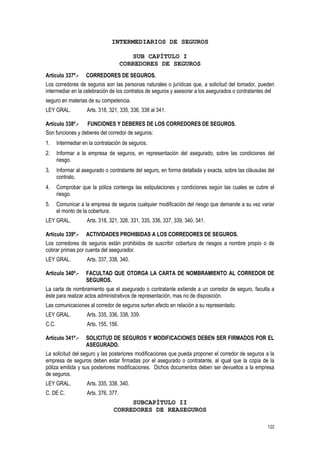 122
INTERMEDIARIOS DE SEGUROS
SUB CAPÍTULO I
CORREDORES DE SEGUROS
Artículo 337º.- CORREDORES DE SEGUROS.
Los corredores de seguros son las personas naturales o jurídicas que, a solicitud del tomador, pueden
intermediar en la celebración de los contratos de seguros y asesorar a los asegurados o contratantes del
seguro en materias de su competencia.
LEY GRAL. Arts. 318, 321, 335, 336, 338 al 341.
Artículo 338º.- FUNCIONES Y DEBERES DE LOS CORREDORES DE SEGUROS.
Son funciones y deberes del corredor de seguros:
1. Intermediar en la contratación de seguros.
2. Informar a la empresa de seguros, en representación del asegurado, sobre las condiciones del
riesgo.
3. Informar al asegurado o contratante del seguro, en forma detallada y exacta, sobre las cláusulas del
contrato.
4. Comprobar que la póliza contenga las estipulaciones y condiciones según las cuales se cubre el
riesgo.
5. Comunicar a la empresa de seguros cualquier modificación del riesgo que demande a su vez variar
el monto de la cobertura.
LEY GRAL. Arts. 318, 321, 326, 331, 335, 336, 337, 339, 340, 341.
Artículo 339º.- ACTIVIDADES PROHIBIDAS A LOS CORREDORES DE SEGUROS.
Los corredores de seguros están prohibidos de suscribir cobertura de riesgos a nombre propio o de
cobrar primas por cuenta del asegurador.
LEY GRAL. Arts. 337, 338, 340.
Artículo 340º.- FACULTAD QUE OTORGA LA CARTA DE NOMBRAMIENTO AL CORREDOR DE
SEGUROS.
La carta de nombramiento que el asegurado o contratante extiende a un corredor de seguro, faculta a
éste para realizar actos administrativos de representación, mas no de disposición.
Las comunicaciones al corredor de seguros surten efecto en relación a su representado.
LEY GRAL. Arts. 335, 336, 338, 339.
C.C. Arts. 155, 156.
Artículo 341º.- SOLICITUD DE SEGUROS Y MODIFICACIONES DEBEN SER FIRMADOS POR EL
ASEGURADO.
La solicitud del seguro y las posteriores modificaciones que pueda proponer el corredor de seguros a la
empresa de seguros deben estar firmadas por el asegurado o contratante, al igual que la copia de la
póliza emitida y sus posteriores modificaciones. Dichos documentos deben ser devueltos a la empresa
de seguros.
LEY GRAL. Arts. 335, 338, 340.
C. DE C. Arts. 376, 377.
SUBCAPÍTULO II
CORREDORES DE REASEGUROS
 