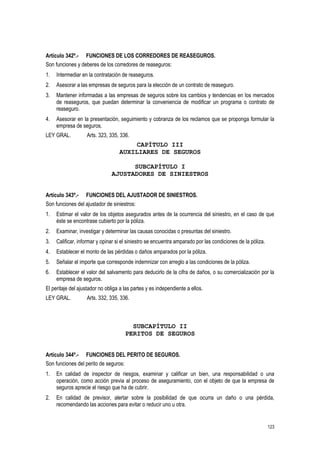 123
Artículo 342º.- FUNCIONES DE LOS CORREDORES DE REASEGUROS.
Son funciones y deberes de los corredores de reaseguros:
1. Intermediar en la contratación de reaseguros.
2. Asesorar a las empresas de seguros para la elección de un contrato de reaseguro.
3. Mantener informadas a las empresas de seguros sobre los cambios y tendencias en los mercados
de reaseguros, que puedan determinar la conveniencia de modificar un programa o contrato de
reaseguro.
4. Asesorar en la presentación, seguimiento y cobranza de los reclamos que se proponga formular la
empresa de seguros.
LEY GRAL. Arts. 323, 335, 336.
CAPÍTULO III
AUXILIARES DE SEGUROS
SUBCAPÍTULO I
AJUSTADORES DE SINIESTROS
Artículo 343º.- FUNCIONES DEL AJUSTADOR DE SINIESTROS.
Son funciones del ajustador de siniestros:
1. Estimar el valor de los objetos asegurados antes de la ocurrencia del siniestro, en el caso de que
éste se encontrase cubierto por la póliza.
2. Examinar, investigar y determinar las causas conocidas o presuntas del siniestro.
3. Calificar, informar y opinar si el siniestro se encuentra amparado por las condiciones de la póliza.
4. Establecer el monto de las pérdidas o daños amparados por la póliza.
5. Señalar el importe que corresponde indemnizar con arreglo a las condiciones de la póliza.
6. Establecer el valor del salvamento para deducirlo de la cifra de daños, o su comercialización por la
empresa de seguros.
El peritaje del ajustador no obliga a las partes y es independiente a ellos.
LEY GRAL. Arts. 332, 335, 336.
SUBCAPÍTULO II
PERITOS DE SEGUROS
Artículo 344º.- FUNCIONES DEL PERITO DE SEGUROS.
Son funciones del perito de seguros:
1. En calidad de inspector de riesgos, examinar y calificar un bien, una responsabilidad o una
operación, como acción previa al proceso de aseguramiento, con el objeto de que la empresa de
seguros aprecie el riesgo que ha de cubrir.
2. En calidad de previsor, alertar sobre la posibilidad de que ocurra un daño o una pérdida,
recomendando las acciones para evitar o reducir uno u otra.
 