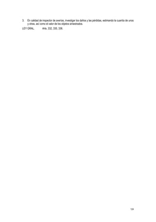124
3. En calidad de inspector de averías, investigar los daños y las pérdidas, estimando la cuantía de unos
y otras, así como el valor de los objetos siniestrados.
LEY GRAL. Arts. 332, 335, 336.
 