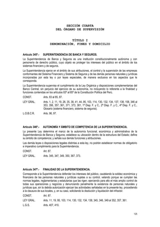 125
SECCIÓN CUARTA
DEL ÓRGANO DE SUPERVISIÓN
TÍTULO I
DENOMINACIÓN, FINES Y DOMICILIO
Artículo 345º.- SUPERINTENDENCIA DE BANCA Y SEGUROS.
La Superintendencia de Banca y Seguros es una institución constitucionalmente autónoma y con
personería de derecho público, cuyo objeto es proteger los intereses del público en el ámbito de los
sistemas financiero y de seguros.
La Superintendencia ejerce en el ámbito de sus atribuciones, el control y la supervisión de las empresas
conformantes del Sistema Financiero y Sistema de Seguros y de las demás personas naturales y jurídicas
incorporadas por esta ley o por leyes especiales, de manera exclusiva en los aspectos que le
corresponda.
La Superintendencia supervisa el cumplimiento de la Ley Orgánica y disposiciones complementarias del
Banco Central, sin perjuicio del ejercicio de su autonomía, no incluyendo lo referente a la finalidad y
funciones contenidas en los artículos 83º al 85º de la Constitución Política del Perú.
CONST. Arts. 83 al 85, 87.
LEY GRAL. Arts. 1, 2, 11, 19, 26, 35, 38, 41, 44, 95, 103, 114, 130, 132, 134, 137, 138, 158, 346 al
353, 356, 357, 361, 371, 373, 381, 1ª Disp. F. y C., 2ª Disp. F. y C., 4ª Disp. F. y C.,
Glosario (sistema financiero, sistema de seguros).
L.O.B.C.R. Arts. 96, 97.
Artículo 346º.- AUTONOMÍA Y ÁMBITO DE COMPETENCIA DE LA SUPERINTENDENCIA.
La presente Ley determina el marco de la autonomía funcional, económica y administrativa de la
Superintendencia de Banca y Seguros; establece su ubicación dentro de la estructura del Estado; define
su ámbito de competencia; y señala sus demás funciones y atribuciones.
Las demás leyes o disposiciones legales distintas a esta ley, no podrán establecer normas de obligatorio
e imperativo cumplimiento para la Superintendencia.
CONST. Art. 87.
LEY GRAL. Arts. 345, 347, 349, 350, 367, 373.
Artículo 347º.- FINALIDAD DE LA SUPERINTENDENCIA.
Corresponde a la Superintendencia defender los intereses del público, cautelando la solidez económica y
financiera de las personas naturales y jurídicas sujetas a su control, velando porque se cumplan las
normas legales, reglamentarias y estatutarias que las rigen; ejerciendo para ello el más amplio control de
todas sus operaciones y negocios y denunciando penalmente la existencia de personas naturales y
jurídicas que, sin la debida autorización ejerzan las actividades señaladas en la presente ley, procediendo
a la clausura de sus locales, y, en su caso, solicitando la disolución y liquidación del infractor.
CONST. Art. 87.
LEY GRAL. Arts. 11, 19, 95, 103, 114, 130, 132, 134, 138, 345, 346, 349 al 352, 357, 361.
L.G.S. Arts. 407, 410.
 