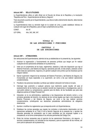 126
Artículo 348º.- SELLO UTILIZADO.
La Superintendencia utiliza un sello oficial con el Escudo de Armas de la República y la inscripción
“República del Perú - Superintendencia de Banca y Seguros”.
Todo documento suscrito por el Superintendente y que lleve el sello anteriormente descrito, debe tenerse
como auténtico.
La Superintendencia tiene su domicilio legal en la ciudad de Lima y puede establecer oficinas en
cualquier otro lugar de la República, para el mejor cumplimiento de sus fines.
CONST. Art. 87.
LEY GRAL. Arts. 345, 346, 347.
TÍTULO II
DE LAS ATRIBUCIONES Y FUNCIONES
CAPÍTULO I
DE LAS ATRIBUCIONES
Artículo 349º.- ATRIBUCIONES.
Son atribuciones del Superintendente, además de las ya establecidas en la presente ley, las siguientes:
1. Autorizar la organización y funcionamiento de personas jurídicas que tengan por fin realizar
cualquiera de las operaciones señaladas en la presente ley;
2. Velar por el cumplimiento de las leyes, reglamentos, estatutos y toda otra disposición que rige al
Sistema Financiero y del Sistema de Seguros, ejerciendo para ello, el más amplio y absoluto control
sobre todas las operaciones, negocios y en general cualquier acto jurídico que las empresas que los
integran realicen;
3. Ejercer supervisión integral de las empresas del Sistema Financiero y del Sistema de Seguros, las
incorporadas por leyes especiales a su supervisión, así como a las que realicen operaciones
complementarias;
4. Fiscalizar a las personas naturales o jurídicas que realicen colocación de fondos en el país;
5. Interrogar bajo juramento a cualquier persona cuyo testimonio pueda resultar útil para el
esclarecimiento de los hechos que se estudien durante las inspecciones e investigaciones, para lo
cual podrá ordenar su comparecencia, gozando para tal efecto, de las facultades que para esta
diligencia autoriza el Código Procesal Civil.
6. Interpretar, en la vía administrativa, sujetándose a las disposiciones del derecho común y a los
principios generales del derecho, los alcances de las normas legales que rigen a las empresas del
Sistema Financiero y del Sistema de Seguros, así como a las que realizan servicios
complementarios, constituyendo sus decisiones precedentes administrativos de obligatoria
observancia;
7. Aprobar o modificar los reglamentos que corresponda emitir a la Superintendencia;
8. Establecer las normas generales que regulen los contratos e instrumentos relacionados con las
operaciones señaladas en el Título III de la Sección Segunda de la presente ley; y aprobar las
cláusulas generales de contratación que le sean sometidas por las empresas sujetas a su
competencia, en la forma contemplada en los artículos pertinentes del Código Civil;
9. Dictar las normas necesarias para el ejercicio de las operaciones financieras y de seguros, y
servicios complementarios a la actividad de las empresas y para la supervisión de las mismas, así
como para la aplicación de la presente ley;
 