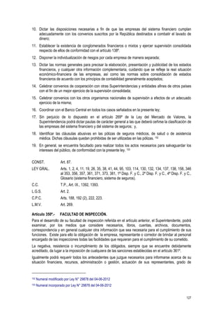127
10. Dictar las disposiciones necesarias a fin de que las empresas del sistema financiero cumplan
adecuadamente con los convenios suscritos por la República destinados a combatir el lavado de
dinero;
11. Establecer la existencia de conglomerados financieros o mixtos y ejercer supervisión consolidada
respecto de ellos de conformidad con el artículo 138º.
12. Disponer la individualización de riesgos por cada empresa de manera separada;
13. Dictar las normas generales para precisar la elaboración, presentación y publicidad de los estados
financieros, y cualquier otra información complementaria, cuidando que se refleje la real situación
económico-financiera de las empresas, así como las normas sobre consolidación de estados
financieros de acuerdo con los principios de contabilidad generalmente aceptados;
14. Celebrar convenios de cooperación con otras Superintendencias y entidades afines de otros países
con el fin de un mejor ejercicio de la supervisión consolidada;
15. Celebrar convenios con los otros organismos nacionales de supervisión a efectos de un adecuado
ejercicio de la misma;
16. Coordinar con el Banco Central en todos los casos señalados en la presente ley;
17. Sin perjuicio de lo dispuesto en el artículo 269º de la Ley del Mercado de Valores, la
Superintendencia podrá dictar pautas de carácter general a las que deberá ceñirse la clasificación de
las empresas del sistema financiero y del sistema de seguros; y,
18. Identificar las cláusulas abusivas en las pólizas de seguros médicos, de salud o de asistencia
médica. Dichas cláusulas quedan prohibidas de ser utilizadas en las pólizas. 152
19. En general, se encuentra facultado para realizar todos los actos necesarios para salvaguardar los
intereses del público, de conformidad con la presente ley. 153
CONST. Art. 87.
LEY GRAL. Arts. 1, 2, 4, 11, 19, 26, 35, 38, 41, 44, 95, 103, 114, 130, 132, 134, 137, 138, 158, 346
al 353, 356, 357, 361, 371, 373, 381, 1ª Disp. F. y C., 2ª Disp. F. y C., 4ª Disp. F. y C.,
Glosario (sistema financiero, sistema de seguros).
C.C. T.P., Art. IX., 1392, 1393.
L.G.S. Art. 2.
C.P.C. Arts. 188, 192 (2), 222, 223.
L.M.V. Art. 269.
Artículo 350º.- FACULTAD DE INSPECCIÓN.
Para el desarrollo de su facultad de inspección referida en el artículo anterior, el Superintendente, podrá
examinar, por los medios que considere necesarios, libros, cuentas, archivos, documentos,
correspondencia y en general cualquier otra información que sea necesaria para el cumplimiento de sus
funciones. Existe para ello la obligación de la empresa, representante o corredor de brindar al personal
encargado de las inspecciones todas las facilidades que requieran para el cumplimiento de su cometido.
La negativa, resistencia o incumplimiento de los obligados, siempre que se encuentre debidamente
acreditado, da lugar a la imposición de cualquiera de las sanciones establecidas en el artículo 361º.
Igualmente podrá requerir todos los antecedentes que juzgue necesarios para informarse acerca de su
situación financiera, recursos, administración o gestión, actuación de sus representantes, grado de
152 Numeral modificado por Ley N° 29878 del 04-06-2012
153 Numeral incorporado por Ley N° 29878 del 04-06-2012
 