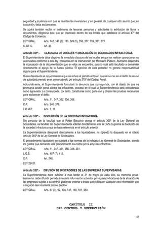 128
seguridad y prudencia con que se realizan las inversiones, y en general, de cualquier otro asunto que, en
su opinión, deba esclarecerse.
Se podrá también recibir el testimonio de terceras personas y solicitarles la exhibición de libros y
documentos, diligencia ésta que se practicará dentro de los límites que establece el artículo 47º del
Código de Comercio.
LEY GRAL. Arts. 142, 143 (5), 183, 349 (5), 356, 357, 359, 361, 372.
C. DE C. Art. 47.
Artículo 351º.- CLAUSURA DE LOCALES Y DISOLUCIÓN DE SOCIEDADES INFRACTORAS.
El Superintendente debe disponer la inmediata clausura de los locales en que se realicen operaciones no
autorizadas conforme a esta ley, contando con la intervención del Ministerio Público. Asimismo dispondrá
la incautación de la documentación que en ellos se encuentre, para lo cual está facultado a demandar
directamente el apoyo de la fuerza pública. El ejercicio de esta potestad no genera responsabilidad
alguna para el Superintendente.
Quien desatienda el requerimiento a que se refiere el párrafo anterior, queda incurso en el delito de abuso
de autoridad previsto en el primer párrafo del artículo 378º del Código Penal.
Adicionalmente, el Superintendente formulará la denuncia que corresponda, con el objeto de que se
promueva acción penal contra los infractores, proceso en el cual la Superintendencia será considerada
como agraviada. Le corresponde, por tanto, constituirse como parte civil y ofrecer las pruebas necesarias
para esclarecer el delito.
LEY GRAL. Arts. 11, 347, 352, 356, 358.
C.P. Arts. 246, 378.
L.O.M.P. Arts. 1, 11.
Artículo 352º.- DISOLUCIÓN DE LA SOCIEDAD INFRACTORA.
Sin perjuicio de la facultad que al Poder Ejecutivo otorga el artículo 365º de la Ley General de
Sociedades, es facultad del Superintendente solicitar directamente ante la Corte Suprema la disolución de
la sociedad infractora a que se hace referencia en el artículo anterior.
La Superintendencia designará directamente a los liquidadores, no rigiendo lo dispuesto en el citado
artículo 365º de la Ley General de Sociedades.
El procedimiento liquidatorio se sujetará a las normas de la indicada Ley General de Sociedades, siendo
los gastos que demande este procedimiento asumidos por la empresa infractora.
LEY GRAL. Arts. 11, 347, 351, 356, 358, 361.
L.G.S. Arts. 407 (7), 410.
C.P. Art. 246.
LEY 26421.
Artículo 353º.- DIFUSIÓN DE INDICADORES DE LAS EMPRESAS SUPERVISADAS.
La Superintendencia debe publicar a más tardar el 31 de mayo de cada año, su memoria anual.
Asimismo, debe difundir periódicamente la información sobre los principales indicadores de la situación de
las empresas sujetas a su control, pudiendo ordenar a éstas que publiquen cualquier otra información que
a su juicio sea necesaria para el público.
LEY GRAL. Arts. 87 (3), 92, 135, 137, 180, 181, 354.
CAPÍTULO II
DEL CONTROL Y SUPERVISIÓN
 