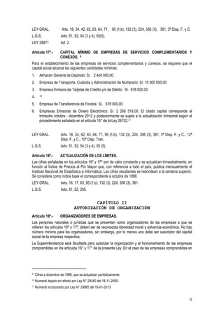 13
LEY GRAL. Arts. 18, 34, 42, 62, 63, 64, 71, 95 (1,b), 132 (3), 224, 356 (3), 361, 3ª Disp. F. y C.
L.G.S. Arts. 51, 52, 54 (3 y 4), 55(5).
LEY 28971 Art. 2.
Artículo 17º.- CAPITAL MÍNIMO DE EMPRESAS DE SERVICIOS COMPLEMENTARIOS Y
CONEXOS. 9
Para el establecimiento de las empresas de servicios complementarios y conexos, se requiere que el
capital social alcance las siguientes cantidades mínimas:
1. Almacén General de Depósito: S/. 2 440 000,00
2. Empresa de Transporte, Custodia y Administración de Numerario: S/. 10 000 000,00
3. Empresa Emisora de Tarjetas de Crédito y/o de Débito: S/. 678 000,00
4. 10
5. Empresa de Transferencia de Fondos: S/. 678 000,00
6. Empresas Emisoras de Dinero Electrónico: S/. 2 268 519,00. El citado capital corresponde al
trimestre octubre - diciembre 2012 y posteriormente se sujeta a la actualización trimestral según el
procedimiento señalado en el artículo 18° de la Ley 26702.11
LEY GRAL. Arts. 18, 34, 62, 63, 64, 71, 95 (1,b), 132 (3), 224, 356 (3), 361, 3ª Disp. F. y C., 12ª
Disp. F. y C., 10ª Disp. Tran.
L.G.S. Arts. 51, 52, 54 (3 y 4), 55 (5).
Artículo 18º.- ACTUALIZACIÓN DE LOS LÍMITES.
Las cifras señaladas en los artículos 16º y 17º son de valor constante y se actualizan trimestralmente, en
función al Índice de Precios al Por Mayor que, con referencia a todo el país, publica mensualmente el
Instituto Nacional de Estadística e Informática. Las cifras resultantes se redondean a la centena superior.
Se considera como índice base el correspondiente a octubre de 1996.
LEY GRAL. Arts. 16, 17, 63, 95 (1,b), 132 (3), 224, 356 (3), 361.
L.G.S. Arts. 51, 52, 205.
CAPÍTULO II
AUTORIZACIÓN DE ORGANIZACIÓN
Artículo 19º.- ORGANIZADORES DE EMPRESAS.
Las personas naturales o jurídicas que se presenten como organizadores de las empresas a que se
refieren los artículos 16º y 17º, deben ser de reconocida idoneidad moral y solvencia económica. No hay
número mínimo para los organizadores, sin embargo, por lo menos uno debe ser suscriptor del capital
social de la empresa respectiva.
La Superintendencia está facultada para autorizar la organización y el funcionamiento de las empresas
comprendidas en los artículos 16° y 17° de la presente Ley. En el caso de las empresas comprendidas en
9 Cifras a diciembre de 1996, que se actualizan periódicamente.
10 Numeral dejado sin efecto por Ley N° 29440 del 18-11-2009.
11 Numeral incorporado por Ley N° 29985 del 16-01-2013
 
