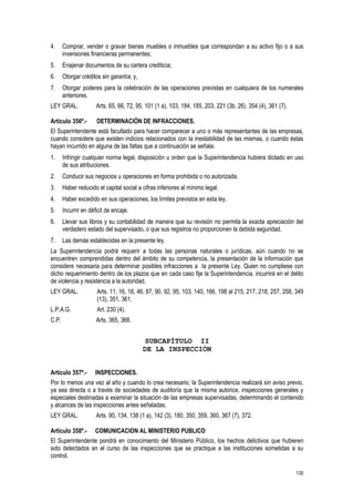130
4. Comprar, vender o gravar bienes muebles o inmuebles que correspondan a su activo fijo o a sus
inversiones financieras permanentes;
5. Enajenar documentos de su cartera crediticia;
6. Otorgar créditos sin garantía; y,
7. Otorgar poderes para la celebración de las operaciones previstas en cualquiera de los numerales
anteriores.
LEY GRAL. Arts. 65, 66, 72, 95, 101 (1 a), 103, 184, 185, 203, 221 (3b, 26), 354 (4), 361 (7).
Artículo 356º.- DETERMINACIÓN DE INFRACCIONES.
El Superintendente está facultado para hacer comparecer a uno o más representantes de las empresas,
cuando considere que existen indicios relacionados con la inestabilidad de las mismas, o cuando éstas
hayan incurrido en alguna de las faltas que a continuación se señala:
1. Infringir cualquier norma legal, disposición u orden que la Superintendencia hubiera dictado en uso
de sus atribuciones.
2. Conducir sus negocios u operaciones en forma prohibida o no autorizada.
3. Haber reducido el capital social a cifras inferiores al mínimo legal.
4. Haber excedido en sus operaciones, los límites previstos en esta ley.
5. Incurrir en déficit de encaje.
6. Llevar sus libros y su contabilidad de manera que su revisión no permita la exacta apreciación del
verdadero estado del supervisado, o que sus registros no proporcionen la debida seguridad.
7. Las demás establecidas en la presente ley.
La Superintendencia podrá requerir a todas las personas naturales o jurídicas, aún cuando no se
encuentren comprendidas dentro del ámbito de su competencia, la presentación de la información que
considere necesaria para determinar posibles infracciones a la presente Ley. Quien no cumpliese con
dicho requerimiento dentro de los plazos que en cada caso fije la Superintendencia, incurrirá en el delito
de violencia y resistencia a la autoridad.
LEY GRAL. Arts. 11, 16, 18, 46, 87, 90, 92, 95, 103, 140, 166, 198 al 215, 217, 218, 257, 258, 349
(13), 351, 361.
L.P.A.G. Art. 230 (4).
C.P. Arts. 365, 368.
SUBCAPÍTULO II
DE LA INSPECCIÓN
Artículo 357º.- INSPECCIONES.
Por lo menos una vez al año y cuando lo crea necesario, la Superintendencia realizará sin aviso previo,
ya sea directa o a través de sociedades de auditoría que la misma autorice, inspecciones generales y
especiales destinadas a examinar la situación de las empresas supervisadas, determinando el contenido
y alcances de las inspecciones antes señaladas.
LEY GRAL. Arts. 90, 134, 138 (1 a), 142 (3), 180, 350, 359, 360, 367 (7), 372.
Artículo 358º.- COMUNICACION AL MINISTERIO PUBLICO
El Superintendente pondrá en conocimiento del Ministerio Público, los hechos delictivos que hubieren
sido detectados en el curso de las inspecciones que se practique a las instituciones sometidas a su
control.
 