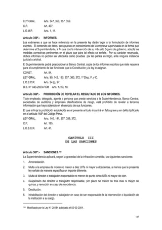 131
LEY GRAL. Arts. 347, 350, 357, 359.
C.P. Art. 407.
L.O.M.P. Arts. 1, 11.
Artículo 359º.- INFORMES.
Los exámenes a que se hace referencia en la presente ley darán lugar a la formulación de informes
escritos. El contenido de éstos, será puesto en conocimiento de la empresa supervisada en la forma que
determine el Superintendente, a fin que con la intervención de su más alto órgano de gobierno, adopte las
medidas correctivas pertinentes en el plazo que para tal efecto se señale. Por su carácter reservado,
dichos informes no podrán ser utilizados como pruebas por las partes en litigio, ante ninguna instancia
judicial o arbitral.
El Superintendente podrá proporcionar al Banco Central, copia de los informes escritos que éste requiera
para el cumplimiento de las funciones que la Constitución y la ley le asignan.
CONST. Art. 84.
LEY GRAL. Arts. 90, 142, 180, 357, 360, 372, 1ª Disp. F. y C.
L.O.B.C.R. Arts. 24 (j), 97.
D.S. N° 043-2003-PCM Arts. 17(6), 18.
Artículo 360º.- PROHIBICIÓN DE REVELAR EL RESULTADO DE LOS INFORMES.
Todo empleado, delegado, agente o persona que preste servicios a la Superintendencia, Banco Central,
sociedades de auditoría y empresas clasificadoras de riesgo, está prohibido de revelar a terceros
información que haya obtenido en el ejercicio de sus funciones.
El que infrinja la prohibición establecida en el presente artículo incurrirá en falta grave y en delito tipificado
en el artículo 165º del Código Penal.
LEY GRAL. Arts. 140, 141, 357, 359, 372.
C.P. Art. 165.
L.O.B.C.R. Art. 41.
CAPÍTULO III
DE LAS SANCIONES
Artículo 361º.- SANCIONES.155
La Superintendencia aplicará, según la gravedad de la infracción cometida, las siguientes sanciones:
1. Amonestación.
2. Multa a la empresa de monto no menor a diez UITs ni mayor a doscientas, a menos que la presente
ley señale de manera específica un importe diferente.
3. Multa al director o trabajador responsable no menor de punto cinco UITs ni mayor de cien.
4. Suspensión del director o trabajador responsable, por plazo no menor de tres días ni mayor de
quince, y remoción en caso de reincidencia.
5. Destitución.
6. Inhabilitación del director o trabajador en caso de ser responsable de la intervención o liquidación de
la institución a su cargo.
155 Modificado por la Ley N° 28184 publicada el 02-03-2004 .
 