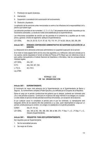 132
7. Prohibición de repartir dividendos.
8. Intervención.
9. Suspensión o cancelación de la autorización de funcionamiento.
10. Disolución y liquidación.
La aplicación de las sanciones antes mencionadas no exime a los infractores de la responsabilidad civil o
penal a que hubiere lugar.
Las sanciones previstas en los numerales 1, 2, 3, 4, 5, 6 y 7 del presente artículo serán impuestas por los
funcionarios autorizados. La escala de multas será establecida por la Superintendencia.
Las infracciones susceptibles de sanción son las previstas en la presente ley y aquellas que de modo
previo y general, a través de reglamento, tipifique la Superintendencia.
LEY GRAL. Arts. 20, 28, 52, 72, 81, 87, 92, 103, 114, 141, 217 al 220, 354 (4), 355, 356, 358.
Artículo 362º.- DEMANDA CONTENCIOSO ADMINISTRATIVA NO SUSPENDE EJECUCIÓN DE LA
SANCIÓN.
La interposición de la demanda contencioso administrativa no suspende la ejecución de la sanción.
Si la multa no fuese pagada dentro de los cinco días siguientes a su notificación, ésta será cobrada por la
vía coactiva, siendo reajustada en función al Indice de Precios al Por Mayor que con referencia a todo el
país publica mensualmente el Instituto Nacional de Estadística e Informática, más los correspondientes
intereses legales.
LEY GRAL. Arts. 361.
C.P.C. Arts. 540, 541, 542.
L. P.A G.. Art. 216.5.
Ley 27584
TÍTULO III
DE LA ORGANIZACIÓN
Artículo 363º.- SUPERINTENDENTE.
El funcionario de mayor nivel jerárquico de la Superintendencia, es el Superintendente de Banca y
Seguros. Su nombramiento compete al Poder Ejecutivo y es ratificado por el Congreso de la República.
Ejerce el cargo por el período constitucional del gobierno que lo designa, pudiendo ser nombrado para
uno o más periodos sucesivos. Continuará en el ejercicio del cargo mientras no se designe a su sucesor.
Le está vedado el ejercicio de toda actividad económica remunerada, con excepción de la docencia.
Si por cualquier causa no completare el período para el que fue nombrado, su reemplazante será
designado dentro de los sesenta (60) días posteriores a su cese, quien desempeñará el cargo por un
período constitucional que lo nombró, con arreglo a lo establecido en el párrafo precedente.
CONST. Arts. 87, 101 (2).
LEY GRAL. Arts. 349 al 352, 356, 358, 359, 364 al 369, 374, 1ª Disp. F. y C., 2ª Disp. F. y C.,
Glosario (Superintendente).
Artículo 364º.- REQUISITOS PARA SER SUPERINTENDENTE.
Son requisitos para ser Superintendente:
1. Ser de nacionalidad peruana.
2. Ser mayor de 30 años.
 