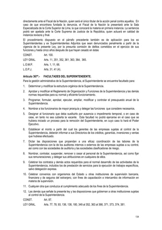 134
directamente ante el Fiscal de la Nación, quien será el único titular de la acción penal contra aquellos. En
caso de que encontrara fundada la denuncia, el Fiscal de la Nación la presentará ante la Sala
Especializada de la Corte Superior de Lima, la que conocerá la materia en primera instancia. La sentencia
podrá ser apelada ante la Corte Suprema de Justicia de la República, quien actuará en calidad de
instancia revisora y final.
El procedimiento dispuesto en el párrafo precedente también es de aplicación para los ex
Superintendentes y ex Superintendentes Adjuntos que sean denunciados penalmente a partir de la
vigencia de la presente Ley, por la presunta comisión de delitos cometidos en el ejercicio de sus
funciones y hasta cinco años después de que hayan cesado en éstas
CONST. Art. 100.
LEY GRAL. Arts. 11, 351, 352, 361, 363, 364, 365.
L.O.M.P. Arts. 1, 11, 66.
L.O.P.J. Arts. 31, 41 (4).
Artículo 367º.- FACULTADES DEL SUPERINTENDENTE.
Para la gestión administrativa de la Superintendencia, el Superintendente se encuentra facultado para:
1. Determinar y modificar la estructura orgánica de la Superintendencia.
2. Aprobar y modificar el Reglamento de Organización y Funciones de la Superintendencia y las demás
normas requeridas para su normal y eficiente funcionamiento.
3. Programar, formular, aprobar, ejecutar, ampliar, modificar y controlar el presupuesto anual de la
Superintendencia.
4. Nombrar a los funcionarios de mayor jerarquía y delegar las funciones que considere necesarios.
5. Designar al funcionario que deba sustituirlo por ausencia o impedimento temporal, o en caso de
cese, en tanto no sea cubierta la vacante. Esta facultad no podrá ejercerse en el caso que se
hubiera iniciado un proceso para la remoción del Superintendente, en cuyo caso lo hará el Poder
Ejecutivo.
6. Establecer el monto a partir del cual los gerentes de las empresas sujetas al control de la
Superintendencia, deberán informar a sus Directorios de los créditos, garantías, inversiones y ventas
que hubiese efectuado.
7. Dictar las disposiciones que propendan a una eficaz coordinación de las labores de la
Superintendencia con la de los auditores internos o externos de las empresas sujetas a su control,
así como con las sociedades de auditoría y las sociedades clasificadoras de riesgo.
8. Nombrar, contratar, suspender, remover o cesar al personal de la Superintendencia, así como fijar
sus remuneraciones; y delegar sus atribuciones en cualquiera de ellos.
9. Celebrar los contratos y demás actos requeridos para el normal desarrollo de las actividades de la
Superintendencia, incluidos los de prestación de servicios para la ejecución de trabajos específicos,
salvo delegación expresa.
10. Celebrar convenios con organismos del Estado u otras instituciones de supervisión bancaria,
financiera y de seguros del extranjero, con fines de capacitación e intercambio de información en
materia de supervisión.
11. Cualquier otra que conduzca al cumplimiento adecuado de los fines de la Superintendencia.
12. Las demás que señale la presente ley y las disposiciones que gobiernan a otras instituciones sujetas
al control de la Superintendencia.
CONST. Art. 87.
LEY GRAL. Arts. 77, 78, 93, 136, 138, 180, 349 al 352, 363 al 366, 371, 373, 374, 381.
 