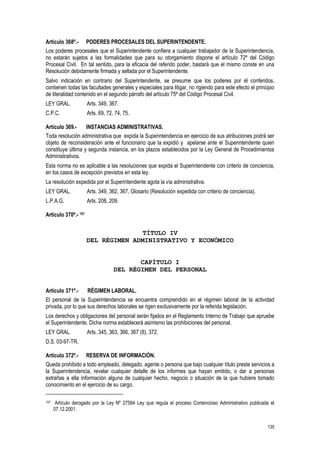 135
Artículo 368º.- PODERES PROCESALES DEL SUPERINTENDENTE.
Los poderes procesales que el Superintendente confiera a cualquier trabajador de la Superintendencia,
no estarán sujetos a las formalidades que para su otorgamiento dispone el artículo 72º del Código
Procesal Civil. En tal sentido, para la eficacia del referido poder, bastará que el mismo conste en una
Resolución debidamente firmada y sellada por el Superintendente.
Salvo indicación en contrario del Superintendente, se presume que los poderes por él conferidos,
contienen todas las facultades generales y especiales para litigar, no rigiendo para este efecto el principio
de literalidad contenido en el segundo párrafo del artículo 75º del Código Procesal Civil.
LEY GRAL. Arts. 349, 367.
C.P.C. Arts. 69, 72, 74, 75.
Artículo 369.- INSTANCIAS ADMINISTRATIVAS.
Toda resolución administrativa que expida la Superintendencia en ejercicio de sus atribuciones podrá ser
objeto de reconsideración ante el funcionario que la expidió y apelarse ante el Superintendente quien
constituye última y segunda instancia, en los plazos establecidos por la Ley General de Procedimientos
Administrativos.
Esta norma no es aplicable a las resoluciones que expida el Superintendente con criterio de conciencia,
en los casos de excepción previstos en esta ley.
La resolución expedida por el Superintendente agota la vía administrativa.
LEY GRAL. Arts. 349, 362, 367, Glosario (Resolución expedida con criterio de conciencia).
L.P.A.G. Arts. 208, 209.
Artículo 370º.- 157
TÍTULO IV
DEL RÉGIMEN ADMINISTRATIVO Y ECONÓMICO
CAPÍTULO I
DEL RÉGIMEN DEL PERSONAL
Artículo 371º.- RÉGIMEN LABORAL.
El personal de la Superintendencia se encuentra comprendido en el régimen laboral de la actividad
privada, por lo que sus derechos laborales se rigen exclusivamente por la referida legislación.
Los derechos y obligaciones del personal serán fijados en el Reglamento Interno de Trabajo que apruebe
el Superintendente. Dicha norma establecerá asimismo las prohibiciones del personal.
LEY GRAL. Arts. 345, 363, 366, 367 (8), 372.
D.S. 03-97-TR.
Artículo 372º.- RESERVA DE INFORMACIÓN.
Queda prohibido a todo empleado, delegado, agente o persona que bajo cualquier título preste servicios a
la Superintendencia, revelar cualquier detalle de los informes que hayan emitido, o dar a personas
extrañas a ella información alguna de cualquier hecho, negocio o situación de la que hubiere tomado
conocimiento en el ejercicio de su cargo.
157 Artículo derogado por la Ley Nº 27584 Ley que regula el proceso Contencioso Administrativo publicada el
07.12.2001.
 