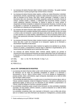 137
1. Las empresas del sistema financiero deben mantener cuentas nominativas. No pueden mantener
cuentas anónimas ni cuentas que figuren bajo nombres ficticios o inexactos.
2. Las empresas del sistema financiero deben registrar y verificar por medios fehacientes, la identidad,
representación, domicilio, capacidad legal, ocupación y objeto social de las personas, así como otros
datos de identidad de las mismas, sean éstos, clientes ocasionales o habituales, a través de
documentos tales como documentos de identidad, pasaportes, partidas de nacimiento, licencia de
conducir, contratos sociales y estatutos, o cualesquiera otros documentos oficiales o privados,
cuando establezcan relaciones comerciales, en especial la apertura de nuevas cuentas, el
otorgamiento de libretas de depósito, la realización de transacciones fiduciarias, el arriendo de cajas
de seguridad o la ejecución de transacciones en efectivo que superen determinado monto de
conformidad con lo dispuesto por la Superintendencia.
3. Las empresas del sistema financiero deben adoptar medidas razonables para obtener y conservar
información acerca de la verdadera identidad de las personas en cuyo beneficio se abra una cuenta
o se lleve a cabo una transacción, cuando exista alguna duda acerca de que tales clientes puedan
no estar actuando en su propio beneficio, especialmente en el caso de personas jurídicas que no
llevan a cabo operaciones comerciales, financieras o industriales en el lugar donde tengan su sede o
domicilio.
4. Las empresas del sistema financiero deben mantener durante la vigencia de una operación y por lo
menos diez años a partir de la financiación de la transacción, registros de la información y
documentación requeridas en este artículo.
5. Las empresas del sistema financiero deben mantener los registros de la identidad de sus clientes,
archivos de cuentas y correspondencia comercial según lo determine la Superintendencia, por lo
menos durante diez años después que la cuenta haya sido cerrada.
6. Las empresas del sistema financiero deben mantener además registros que permitan la
reconstrucción de las transacciones financieras que superen determinado monto de conformidad con
lo dispuesto por la Superintendencia, por lo menos durante diez años después de la conclusión de la
transacción.
LEY GRAL. Arts. 1, 2, 140, 179, 183, 376 al 381, 14. Disp. F. y C.
LEY 27693.
AC. PERÚ-E.E.U.U.
Artículo 376º.- DISPONIBILIDAD DE REGISTROS.
1. Las empresas del sistema financiero deben cumplir, dentro del plazo que se determine, las solicitudes
de información que les dirijan las autoridades competentes en relación a la información y
documentación a que se refiere el artículo anterior, a fin de ser utilizadas en investigaciones y
procesos penales, civiles o administrativos, según corresponda, relacionados con un delito de tráfico
ilícito de drogas o delitos conexos.
158Las empresas del sistema financiero no pueden poner en conocimiento de persona alguna, salvo un
Tribunal, autoridad competente, Unidad de Inteligencia Financiera u otra persona autorizada por las
disposiciones legales, el hecho de que una información ha sido solicitada o proporcionada a un
Tribunal, Unidad de Inteligencia Financiera o autoridad competente.
2. Las autoridades competentes pueden compartir dicha información con otras autoridades competentes
nacionales o de otros estados, conforme a derecho, y cuando se relacionen con un delito de tráfico
ilícito de drogas o delitos conexos.
Las autoridades competentes tratan como reservada la información a que se refiere este artículo,
salvo en la medida en que dicha información sea necesaria en investigaciones y procesos penales,
158 Párrafo modificado por la Ley Nº 27693 del 11-04-2002
 