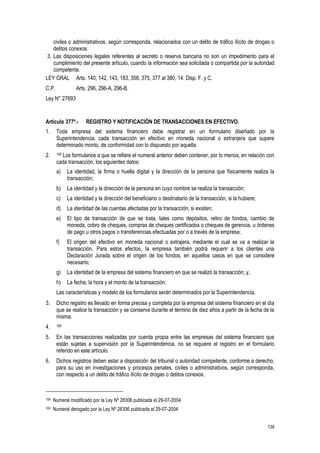 138
civiles o administrativos, según corresponda, relacionados con un delito de tráfico ilícito de drogas o
delitos conexos.
3. Las disposiciones legales referentes al secreto o reserva bancaria no son un impedimento para el
cumplimiento del presente artículo, cuando la información sea solicitada o compartida por la autoridad
competente.
LEY GRAL Arts. 140, 142, 143, 183, 358, 375, 377 al 380, 14. Disp. F. y C.
C.P. Arts. 296, 296-A, 296-B.
Ley N° 27693
Artículo 377º.- REGISTRO Y NOTIFICACIÓN DE TRANSACCIONES EN EFECTIVO.
1. Toda empresa del sistema financiero debe registrar en un formulario diseñado por la
Superintendencia, cada transacción en efectivo en moneda nacional o extranjera que supere
determinado monto, de conformidad con lo dispuesto por aquella.
2. 159 Los formularios a que se refiere el numeral anterior deben contener, por lo menos, en relación con
cada transacción, los siguientes datos:
a) La identidad, la firma o huella digital y la dirección de la persona que físicamente realiza la
transacción;
b) La identidad y la dirección de la persona en cuyo nombre se realiza la transacción;
c) La identidad y la dirección del beneficiario o destinatario de la transacción, si la hubiere;
d) La identidad de las cuentas afectadas por la transacción, si existen;
e) El tipo de transacción de que se trata, tales como depósitos, retiro de fondos, cambio de
moneda, cobro de cheques, compras de cheques certificados o cheques de gerencia, u órdenes
de pago u otros pagos o transferencias efectuadas por o a través de la empresa;
f) El origen del efectivo en moneda nacional o extrajera, mediante el cual se va a realizar la
transacción. Para estos efectos, la empresa también podrá requerir a los clientes una
Declaración Jurada sobre el origen de los fondos, en aquellos casos en que se considere
necesario;
g) La identidad de la empresa del sistema financiero en que se realizó la transacción; y,
h) La fecha, la hora y el monto de la transacción.
Las características y modelo de los formularios serán determinados por la Superintendencia.
3. Dicho registro es llevado en forma precisa y completa por la empresa del sistema financiero en el día
que se realice la transacción y se conserva durante el término de diez años a partir de la fecha de la
misma.
4. 160
5. En las transacciones realizadas por cuenta propia entre las empresas del sistema financiero que
están sujetas a supervisión por la Superintendencia, no se requiere el registro en el formulario
referido en este artículo.
6. Dichos registros deben estar a disposición del tribunal o autoridad competente, conforme a derecho,
para su uso en investigaciones y procesos penales, civiles o administrativos, según corresponda,
con respecto a un delito de tráfico ilícito de drogas o delitos conexos.
159 Numeral modificado por la Ley Nº 28306 publicada el 29-07-2004
160 Numeral derogado por la Ley Nº 28306 publicada el 29-07-2004
 
