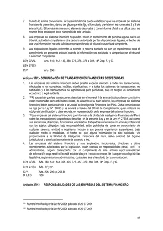 139
7. Cuando lo estime conveniente, la Superintendencia puede establecer que las empresas del sistema
financiero le presenten, dentro del plazo que ella fije, el formulario previsto en los numerales 2 y 3 de
este artículo. El formulario sirve como elemento de prueba o como informe oficial y se utiliza para los
mismos fines señalados en el numeral 6 de este artículo.
8. Las empresas del sistema financiero no pueden poner en conocimiento de persona alguna, salvo un
tribunal, autoridad competente u otra persona autorizada por las disposiciones legales, el hecho de
que una información ha sido solicitada o proporcionada al tribunal o autoridad competente.
9. Las disposiciones legales referentes al secreto o reserva bancaria no son un impedimento para el
cumplimiento del presente artículo, cuando la información sea solicitada o compartida por el tribunal
o autoridad competente.
LEY GRAL. Arts. 140, 142, 143, 358, 375, 376, 378 a 381, 14ª Disp. F. y C.
LEY 27693
C.P. Arts. 296
Artículo 378º.- COMUNICACIÓN DE TRANSACCIONES FINANCIERAS SOSPECHOSAS.
1. Las empresas del sistema financiero deben prestar especial atención a todas las transacciones,
efectuadas o no, complejas, insólitas, significativas, y a todos los patrones de transacciones no
habituales y a las transacciones no significativas pero periódicas, que no tengan un fundamento
económico o legal evidente.
2. 161Al sospechar que las transacciones descritas en el numeral 1 de este artículo pudieran constituir o
estar relacionadas con actividades ilícitas, de acuerdo a su buen criterio, las empresas del sistema
financiero deben comunicar ello a la Unidad de Inteligencia Financiera del Perú. Dicha comunicación
se rige por la Ley Nº 27693 y se enviará a través del Oficial de Cumplimiento, quien utilizará su
código de identificación o clave secreta, en representación de la empresa del sistema financiero.
3. 162Las empresas del sistema financiero que informen a la Unidad de Inteligencia Financiera del Perú
sobre las transacciones sospechosas descritas en la presente Ley y en la Ley Nº 27693, así como
sus accionistas, directores, funcionarios, empleados, trabajadores o terceros con vínculo profesional
con los sujetos obligados, bajo responsabilidad, están prohibidos de poner en conocimiento de
cualquier persona, entidad u organismo, incluso a sus propios organismos supervisores, bajo
cualquier medio o modalidad, el hecho de que alguna información ha sido solicitada y/o
proporcionada a la Unidad de Inteligencia Financiera del Perú, salvo solicitud del órgano
jurisdiccional o autoridad competente de acuerdo a ley.
4. Las empresas del sistema financiero y sus empleados, funcionarios, directores y otros
representantes autorizados por la legislación, están exentos de responsabilidad penal, civil o
administrativa, según corresponda, por el cumplimiento de este artículo o por la revelación
de información cuya restricción esté establecida por contrato o emane de cualquier otra disposición
legislativa, reglamentaria o administrativa, cualquiera sea el resultado de la comunicación.
LEY GRAL. Arts. 140, 142, 143, 358, 375, 376, 377, 379, 380, 381, 14ª Disp. F. y C.
LEY 27693. Arts.. 8° y 9°.
C.P. Arts. 296, 296-A, 296-B.
D. LEG. 986
Artículo 379º.- RESPONSABILIDADES DE LAS EMPRESAS DEL SISTEMA FINANCIERO.
161 Numeral modificado por la Ley Nº 28306 publicada el 29-07-2004
162 Numeral modificado por la Ley Nº 28306 publicada el 29-07-2004
 