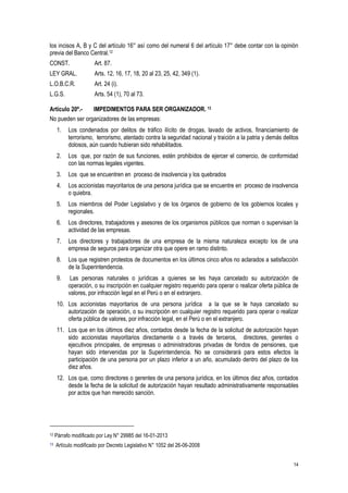 14
los incisos A, B y C del artículo 16° así como del numeral 6 del artículo 17° debe contar con la opinión
previa del Banco Central.12
CONST. Art. 87.
LEY GRAL. Arts. 12, 16, 17, 18, 20 al 23, 25, 42, 349 (1).
L.O.B.C.R. Art. 24 (i).
L.G.S. Arts. 54 (1), 70 al 73.
Artículo 20º.- IMPEDIMENTOS PARA SER ORGANIZADOR. 13
No pueden ser organizadores de las empresas:
1. Los condenados por delitos de tráfico ilícito de drogas, lavado de activos, financiamiento de
terrorismo, terrorismo, atentado contra la seguridad nacional y traición a la patria y demás delitos
dolosos, aún cuando hubieran sido rehabilitados.
2. Los que, por razón de sus funciones, estén prohibidos de ejercer el comercio, de conformidad
con las normas legales vigentes.
3. Los que se encuentren en proceso de insolvencia y los quebrados
4. Los accionistas mayoritarios de una persona jurídica que se encuentre en proceso de insolvencia
o quiebra.
5. Los miembros del Poder Legislativo y de los órganos de gobierno de los gobiernos locales y
regionales.
6. Los directores, trabajadores y asesores de los organismos públicos que norman o supervisan la
actividad de las empresas.
7. Los directores y trabajadores de una empresa de la misma naturaleza excepto los de una
empresa de seguros para organizar otra que opere en ramo distinto.
8. Los que registren protestos de documentos en los últimos cinco años no aclarados a satisfacción
de la Superintendencia.
9. Las personas naturales o jurídicas a quienes se les haya cancelado su autorización de
operación, o su inscripción en cualquier registro requerido para operar o realizar oferta pública de
valores, por infracción legal en el Perú o en el extranjero.
10. Los accionistas mayoritarios de una persona jurídica a la que se le haya cancelado su
autorización de operación, o su inscripción en cualquier registro requerido para operar o realizar
oferta pública de valores, por infracción legal, en el Perú o en el extranjero.
11. Los que en los últimos diez años, contados desde la fecha de la solicitud de autorización hayan
sido accionistas mayoritarios directamente o a través de terceros, directores, gerentes o
ejecutivos principales, de empresas o administradoras privadas de fondos de pensiones, que
hayan sido intervenidas por la Superintendencia. No se considerará para estos efectos la
participación de una persona por un plazo inferior a un año, acumulado dentro del plazo de los
diez años.
12. Los que, como directores o gerentes de una persona jurídica, en los últimos diez años, contados
desde la fecha de la solicitud de autorización hayan resultado administrativamente responsables
por actos que han merecido sanción.
12 Párrafo modificado por Ley N° 29985 del 16-01-2013
13 Artículo modificado por Decreto Legislativo N° 1052 del 26-06-2008
 