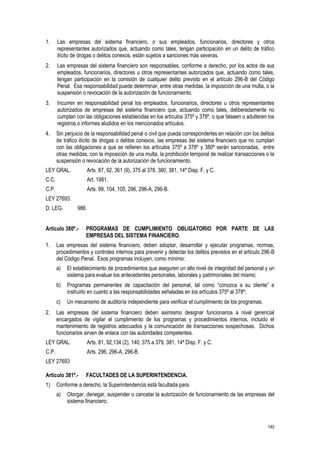 140
1. Las empresas del sistema financiero, o sus empleados, funcionarios, directores y otros
representantes autorizados que, actuando como tales, tengan participación en un delito de tráfico
ilícito de drogas o delitos conexos, están sujetos a sanciones más severas.
2. Las empresas del sistema financiero son responsables, conforme a derecho, por los actos de sus
empleados, funcionarios, directores u otros representantes autorizados que, actuando como tales,
tengan participación en la comisión de cualquier delito previsto en el artículo 296-B del Código
Penal. Esa responsabilidad puede determinar, entre otras medidas, la imposición de una multa, o la
suspensión o revocación de la autorización de funcionamiento.
3. Incurren en responsabilidad penal los empleados, funcionarios, directores u otros representantes
autorizados de empresas del sistema financiero que, actuando como tales, deliberadamente no
cumplan con las obligaciones establecidas en los artículos 375º y 378º, o que falseen o adulteren los
registros o informes aludidos en los mencionados artículos.
4. Sin perjuicio de la responsabilidad penal o civil que pueda corresponderles en relación con los delitos
de tráfico ilícito de drogas o delitos conexos, las empresas del sistema financiero que no cumplan
con las obligaciones a que se refieren los artículos 375º a 378º y 380º serán sancionadas, entre
otras medidas, con la imposición de una multa, la prohibición temporal de realizar transacciones o la
suspensión o revocación de la autorización de funcionamiento.
LEY GRAL. Arts. 87, 92, 361 (9), 375 al 378, 380, 381, 14ª Disp. F. y C.
C.C. Art. 1981.
C.P. Arts. 99, 104, 105, 296, 296-A, 296-B.
LEY 27693.
D. LEG. 986
Artículo 380º.- PROGRAMAS DE CUMPLIMIENTO OBLIGATORIO POR PARTE DE LAS
EMPRESAS DEL SISTEMA FINANCIERO.
1. Las empresas del sistema financiero, deben adoptar, desarrollar y ejecutar programas, normas,
procedimientos y controles internos para prevenir y detectar los delitos previstos en el artículo 296-B
del Código Penal. Esos programas incluyen, como mínimo:
a) El establecimiento de procedimientos que aseguren un alto nivel de integridad del personal y un
sistema para evaluar los antecedentes personales, laborales y patrimoniales del mismo;
b) Programas permanentes de capacitación del personal, tal como “conozca a su cliente” e
instruirlo en cuanto a las responsabilidades señaladas en los artículos 375º al 378º;
c) Un mecanismo de auditoría independiente para verificar el cumplimiento de los programas.
2. Las empresas del sistema financiero deben asimismo designar funcionarios a nivel gerencial
encargados de vigilar el cumplimiento de los programas y procedimientos internos, incluido el
mantenimiento de registros adecuados y la comunicación de transacciones sospechosas. Dichos
funcionarios sirven de enlace con las autoridades competentes.
LEY GRAL. Arts. 81, 92,134 (2), 140, 375 a 379, 381, 14ª Disp. F. y C.
C.P. Arts. 296, 296-A, 296-B.
LEY 27693
Artículo 381º.- FACULTADES DE LA SUPERINTENDENCIA.
1) Conforme a derecho, la Superintendencia está facultada para:
a) Otorgar, denegar, suspender o cancelar la autorización de funcionamiento de las empresas del
sistema financiero;
 