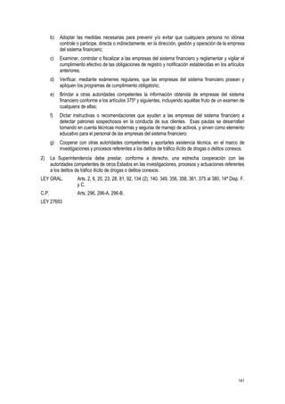 141
b) Adoptar las medidas necesarias para prevenir y/o evitar que cualquiera persona no idónea
controle o participe, directa o indirectamente, en la dirección, gestión y operación de la empresa
del sistema financiero;
c) Examinar, controlar o fiscalizar a las empresas del sistema financiero y reglamentar y vigilar el
cumplimiento efectivo de las obligaciones de registro y notificación establecidas en los artículos
anteriores;
d) Verificar, mediante exámenes regulares, que las empresas del sistema financiero posean y
apliquen los programas de cumplimiento obligatorio;
e) Brindar a otras autoridades competentes la información obtenida de empresas del sistema
financiero conforme a los artículos 375º y siguientes, incluyendo aquéllas fruto de un examen de
cualquiera de ellas;
f) Dictar instructivas o recomendaciones que ayuden a las empresas del sistema financiero a
detectar patrones sospechosos en la conducta de sus clientes. Esas pautas se desarrollan
tomando en cuenta técnicas modernas y seguras de manejo de activos, y sirven como elemento
educativo para el personal de las empresas del sistema financiero;
g) Cooperar con otras autoridades competentes y aportarles asistencia técnica, en el marco de
investigaciones y procesos referentes a los delitos de tráfico ilícito de drogas o delitos conexos.
2) La Superintendencia debe prestar, conforme a derecho, una estrecha cooperación con las
autoridades competentes de otros Estados en las investigaciones, procesos y actuaciones referentes
a los delitos de tráfico ilícito de drogas o delitos conexos.
LEY GRAL. Arts. 2, 6, 20, 23, 28, 81, 92, 134 (2), 140, 349, 356, 358, 361, 375 al 380, 14ª Disp. F.
y C.
C.P. Arts. 296, 296-A, 296-B.
LEY 27693
 