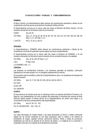 142
DISPOSICIONES FINALES Y COMPLEMENTARIAS
PRIMERA:
El Banco Central y la Superintendencia deben efectuar las coordinaciones pertinentes a efectos de dar
cumplimiento a los fines que les encomienda la Constitución Política del Perú.
El Superintendente concurre por lo menos cada tres meses al Directorio del Banco Central, a fin del
necesario intercambio de información propia de sus funciones.
CONST. Arts. 84, 87.
LEY GRAL. Arts. 2, 6, 19, 30, 32, 38, 39, 95, 98, 103, 124, 164, 214, 216, 345, 349 (16), 359, 20ª
Disp. F. y C., 23ª Disp. F. y C.
L.O.B.C.R. Arts. 2, 8, 24 (i, j), 96, 97.
SEGUNDA:
La Superintendencia y CONASEV deben efectuar las coordinaciones pertinentes a efectos de dar
cumplimiento a los fines de supervisión que les asignan sus leyes correspondientes.
El Superintendente concurre por lo menos cada tres meses al Directorio de CONASEV, a fin del
necesario intercambio de información sobre la situación de los mercados financiero y de capitales.
LEY GRAL. Arts. 35, 54, 232, 22ª Disp. F. y C.
L.M.V. 5ª Disp. Final.
L.O.CONASEV. Arts. 1, 2.
TERCERA:
Las empresas de arrendamiento financiero y los almacenes generales de depósitos, continuarán
rigiéndose por sus leyes propias, en lo no derogado expresamente por esta ley.
Se encuentran bajo la autoridad y control de la Superintendencia, sean o no subsidiarias de empresas del
sistema financiero.
LEY GRAL. Arts. 16, 17, 29, 168, 221 (35), 223 (4), 224 (2), 282 (7).
LEY 2763.
D.LEG. 299.
D.S. 559-84-EF.
CUARTA:
En toda denuncia de carácter penal que se interponga contra una empresa del Sistema Financiero y de
Seguros o sus representantes, así como cualquier otra supervisada, la autoridad que conozca de dicha
denuncia deberá solicitar el informe técnico de la Superintendencia, tan pronto como llegue a su
conocimiento la denuncia correspondiente, bajo responsabilidad.
LEY GRAL. Arts. 87, 92, 141, 379.
D.S. N° 043-2003-PCM Arts. 17(6), 18.
QUINTA:
Las Cajas Municipales de Crédito Popular y las Cajas Municipales de Ahorro y Crédito continuarán
regidas por las normas contenidas en sus leyes respectivas, salvo lo relativo a los factores de
ponderación de riesgos, capitales mínimos, patrimonios efectivos, límites y niveles de provisiones,
establecidos por esta ley en garantía de los ahorros del público, y la exigencia de su conversión a
sociedades anónimas sin el requisito de la pluralidad de accionistas.
 