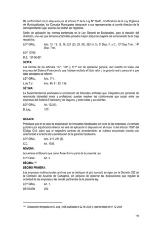 143
De conformidad con lo dispuesto por el artículo 2º de la Ley Nº 26483, modificatoria de la Ley Orgánica
de Municipalidades, los Concejos Municipales designarán a sus representantes al comité directivo de la
correspondiente Caja, quienes no podrán ser regidores.
Serán de aplicación las normas contenidas en la Ley General de Sociedades, para la elección del
directorio, una vez que terceros accionistas privados hayan adquirido mayoría del accionariado de la Caja
respectiva.
LEY GRAL. Arts. 12, 13, 16, 18, 221 (23, 29, 39), 282 (4, 5), 5ª Disp. F. y C., 13ª Disp Tran., 14ª
Disp. Tran.
LEY 10769.
D.S. 157-90-EF.
SEXTA:
Las normas de los artículos 167º, 168º y 171º son de aplicación general, aún cuando no fuese una
empresa del Sistema Financiero la que hubiese recibido el título valor o la garantía real o personal a que
tales preceptos se refieren.
LEY GRAL. Arts. 171.
L.de.T.V. Arts. 49, 61, 62, 139.
SÉTIMA:
La Superintendencia promoverá la constitución de tribunales arbitrales que, integrados por personas de
reconocida idoneidad moral y profesional, puedan resolver las controversias que surjan entre las
empresas del Sistema Financiero y de Seguros, y entre éstas y sus clientes.
LEY GRAL. Art. 132 (5).
D. Leg. 1071
OCTAVA:
Precísase que en el caso de enajenación de inmuebles hipotecados en favor de las empresas, vía remate
judicial o por adjudicación directa, no será de aplicación lo dispuesto en el inciso 1) del artículo 1708º del
Código Civil, salvo que el respectivo contrato de arrendamiento se hubiera encontrado inscrito con
anterioridad a la fecha de la constitución de la garantía hipotecaria.
LEY GRAL. Arts. 215, 221 (5).
C.C. Art. 1708.
NOVENA:
Apruébese el Glosario que como Anexo forma parte de la presente Ley.
LEY GRAL. Art. 3.
DÉCIMA: 163
DÉCIMO PRIMERA:
Las empresas multinacionales andinas que se dediquen al giro bancario se rigen por la Decisión 292 de
la Comisión del Acuerdo de Cartagena, sin perjuicio de observar las disposiciones que regulan la
actividad de las empresas y las demás pertinentes de la presente ley.
LEY GRAL. Art. 1.
DECISIÓN 292.
163 Disposición derogada por D. Leg. 1028, publicado el 22-06-2008 y vigente desde el 01-12-2008
 