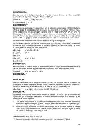 144
DÉCIMO SEGUNDA:
Las empresas que se dediquen a prestar servicios de transporte de dinero y valores requerirán
autorización de la Superintendencia y del Ministerio del Interior.
LEY GRAL. Arts. 17, 18, 10ª Disp. Tran.
D.S.05-94-IN. Arts. 27, 31, 33.
DÉCIMO TERCERA164:
Las disposiciones contenidas en la presente Ley son de aplicación supletoria para COFIDE en tanto no
alteren su calidad de banco de desarrollo de segundo piso, establecida en su Estatuto. Del mismo modo,
dichas disposiciones son de aplicación supletoria para el Fondo MIVIVIENDA S.A. en tanto no
contravengan lo dispuesto en su Ley de Conversión, ni alteren su calidad de entidad especializada en el
desarrollo del mercado hipotecario. Asimismo, el Banco de la Nación, en su calidad de persona jurídica de
derecho público se rige por su estatuto, siéndole de aplicación la disposición contenida en el artículo 33°.
Las mencionadas instituciones están excluidas del Fondo de Seguro de Depósitos.
El Fondo MIVIVIENDA S.A. puede actuar simultáneamente como fiduciario y fideicomitente. Dicha entidad
podrá actuar como fiduciario en fideicomisos de titulización, no siendo de aplicación el artículo 224° inciso
6 y último párrafo del artículo 242° de la presente Ley.
LEY GRAL. Arts. 7, 33, 145, 242.
D.L. 25694. Art. 3
LEY 16000.
LEY 28579 Arts. 3 (f), 3 (g).
D.S. 07-94-EF.
DÉCIMO CUARTA:
Mediante normas de carácter general, la Superintendencia regula los procedimientos establecidos en la
Sección Quinta de la presente Ley para asegurar el cumplimiento de los fines objeto de la misma.
LEY GRAL. Arts. 140, 349 (9), 375 al 381.
DÉCIMO QUINTA: 165
DÉCIMO SEXTA:
El Fondo de Garantía para la Pequeña Industria - FOGAPI, se encuentra sujeto a los factores de
ponderación de riesgos, patrimonios efectivos, límites y niveles de provisiones, establecidos por esta ley,
así como a la supervisión de la Superintendencia. El plazo de adecuación será de 90 días.
LEY GRAL. Arts. 132 (4), 133, 184, 185, 186, 198, 199, 200, 203.
DÉCIMO SÉTIMA:
Los bancos multinacionales constituidos al amparo del Decreto Ley 21915 y que se encuentren en
operaciones, que no opten por adecuarse a las normas generales contenidas en la presente Ley, se
regirán por las normas siguientes:
1. Sólo pueden ser accionistas de los bancos multinacionales las instituciones financieras de inversión
o de crédito, seguros, reaseguros, públicos o privados, de reconocida solvencia en su país de origen.
2. El capital suscrito mínimo de los bancos multinacionales es de cincuenta millones de dólares
americanos o su equivalente en otras monedas de libre convertibilidad. El capital pagado no puede
ser inferior al cincuenta por ciento de dicha suma.
164 Modificado por la Ley Nº 28579 del 08-07-2005.
165 Disposición derogada por D. Leg. 1028, publicado el 22-06-2008 y vigente desde el 01-12-2008
 