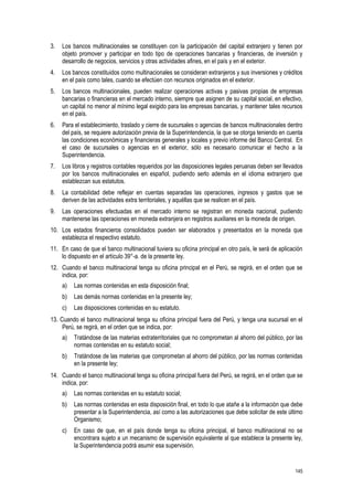 145
3. Los bancos multinacionales se constituyen con la participación del capital extranjero y tienen por
objeto promover y participar en todo tipo de operaciones bancarias y financieras, de inversión y
desarrollo de negocios, servicios y otras actividades afines, en el país y en el exterior.
4. Los bancos constituidos como multinacionales se consideran extranjeros y sus inversiones y créditos
en el país como tales, cuando se efectúen con recursos originados en el exterior.
5. Los bancos multinacionales, pueden realizar operaciones activas y pasivas propias de empresas
bancarias o financieras en el mercado interno, siempre que asignen de su capital social, en efectivo,
un capital no menor al mínimo legal exigido para las empresas bancarias, y mantener tales recursos
en el país.
6. Para el establecimiento, traslado y cierre de sucursales o agencias de bancos multinacionales dentro
del país, se requiere autorización previa de la Superintendencia, la que se otorga teniendo en cuenta
las condiciones económicas y financieras generales y locales y previo informe del Banco Central. En
el caso de sucursales o agencias en el exterior, sólo es necesario comunicar el hecho a la
Superintendencia.
7. Los libros y registros contables requeridos por las disposiciones legales peruanas deben ser llevados
por los bancos multinacionales en español, pudiendo serlo además en el idioma extranjero que
establezcan sus estatutos.
8. La contabilidad debe reflejar en cuentas separadas las operaciones, ingresos y gastos que se
deriven de las actividades extra territoriales, y aquéllas que se realicen en el país.
9. Las operaciones efectuadas en el mercado interno se registran en moneda nacional, pudiendo
mantenerse las operaciones en moneda extranjera en registros auxiliares en la moneda de origen.
10. Los estados financieros consolidados pueden ser elaborados y presentados en la moneda que
establezca el respectivo estatuto.
11. En caso de que el banco multinacional tuviera su oficina principal en otro país, le será de aplicación
lo dispuesto en el artículo 39°-a. de la presente ley.
12. Cuando el banco multinacional tenga su oficina principal en el Perú, se regirá, en el orden que se
indica, por:
a) Las normas contenidas en esta disposición final;
b) Las demás normas contenidas en la presente ley;
c) Las disposiciones contenidas en su estatuto.
13. Cuando el banco multinacional tenga su oficina principal fuera del Perú, y tenga una sucursal en el
Perú, se regirá, en el orden que se indica, por:
a) Tratándose de las materias extraterritoriales que no comprometan al ahorro del público, por las
normas contenidas en su estatuto social;
b) Tratándose de las materias que comprometan al ahorro del público, por las normas contenidas
en la presente ley;
14. Cuando el banco multinacional tenga su oficina principal fuera del Perú, se regirá, en el orden que se
indica, por:
a) Las normas contenidas en su estatuto social;
b) Las normas contenidas en esta disposición final, en todo lo que atañe a la información que debe
presentar a la Superintendencia, así como a las autorizaciones que debe solicitar de este último
Organismo;
c) En caso de que, en el país donde tenga su oficina principal, el banco multinacional no se
encontrara sujeto a un mecanismo de supervisión equivalente al que establece la presente ley,
la Superintendencia podrá asumir esa supervisión.
 