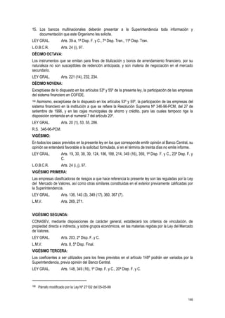 146
15. Los bancos multinacionales deberán presentar a la Superintendencia toda información y
documentación que este Organismo les solicite.
LEY GRAL. Arts. 39-a, 1ª Disp. F. y C., 7ª Disp. Tran., 11ª Disp. Tran.
L.O.B.C.R. Arts. 24 (i), 97.
DÉCIMO OCTAVA:
Los instrumentos que se emitan para fines de titulización y bonos de arrendamiento financiero, por su
naturaleza no son susceptibles de redención anticipada, y son materia de negociación en el mercado
secundario.
LEY GRAL. Arts. 221 (14), 232, 234.
DÉCIMO NOVENA:
Exceptúese de lo dispuesto en los artículos 53º y 55º de la presente ley, la participación de las empresas
del sistema financiero en COFIDE.
166 Asimismo, exceptúese de lo dispuesto en los artículos 53º y 55º, la participación de las empresas del
sistema financiero en la institución a que se refiere la Resolución Suprema Nº 346-96-PCM, del 27 de
setiembre de 1996, y en las cajas municipales de ahorro y crédito, para las cuales tampoco rige la
disposición contenida en el numeral 7 del artículo 20º.
LEY GRAL. Arts. 20 (1), 53, 55, 286.
R.S. 346-96-PCM.
VIGÉSIMO:
En todos los casos previstos en la presente ley en los que corresponde emitir opinión al Banco Central, su
opinión se entenderá favorable a la solicitud formulada, si en el término de treinta días no emite informe.
LEY GRAL. Arts. 19, 30, 38, 39, 124, 186, 188, 214, 349 (16), 359, 1ª Disp. F. y C., 23ª Disp. F. y
C.
L.O.B.C.R. Arts. 24 (i, j), 97.
VIGÉSIMO PRIMERA:
Las empresas clasificadoras de riesgos a que hace referencia la presente ley son las reguladas por la Ley
del Mercado de Valores, así como otras similares constituidas en el exterior previamente calificadas por
la Superintendencia.
LEY GRAL. Arts. 136, 140 (3), 349 (17), 360, 367 (7).
L.M.V. Arts. 269, 271.
VIGÉSIMO SEGUNDA:
CONASEV, mediante disposiciones de carácter general, establecerá los criterios de vinculación, de
propiedad directa e indirecta, y sobre grupos económicos, en las materias regidas por la Ley del Mercado
de Valores.
LEY GRAL. Arts. 203, 2ª Disp. F. y C.
L.M.V. Arts. 8, 5ª Disp. Final.
VIGÉSIMO TERCERA:
Los coeficientes a ser utilizados para los fines previstos en el artículo 148º podrán ser variados por la
Superintendencia, previa opinión del Banco Central.
LEY GRAL. Arts. 148, 349 (16), 1ª Disp. F. y C., 20ª Disp. F. y C.
166 Párrafo modificado por la Ley Nº 27102 del 05-05-99
 